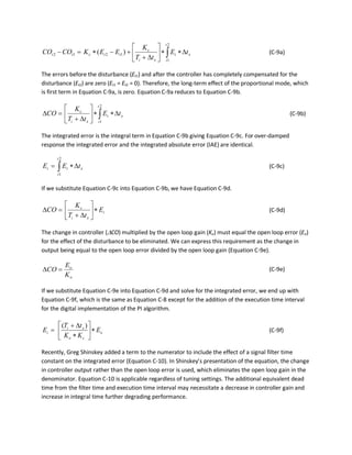 x
t
t
t
xi
c
ttctt tE
tT
K
EEKCOCO ∆∗∗





∆+
+−∗=− ∫
2
1
1212 )( (C-9a)
The errors before the disturbance (Et1) and after the controller has completely compensated for the
disturbance (Et2) are zero (Et1 = Et2 = 0). Therefore, the long-term effect of the proportional mode, which
is first term in Equation C-9a, is zero. Equation C-9a reduces to Equation C-9b.
x
t
t
t
xi
c
tE
tT
K
CO ∆∗∗





∆+
=∆ ∫
2
1
(C-9b)
The integrated error is the integral term in Equation C-9b giving Equation C-9c. For over-damped
response the integrated error and the integrated absolute error (IAE) are identical.
x
t
t
ti tEE ∆∗= ∫
2
1
(C-9c)
If we substitute Equation C-9c into Equation C-9b, we have Equation C-9d.
i
xi
c
E
tT
K
CO ∗





∆+
=∆ (C-9d)
The change in controller (∆CO) multiplied by the open loop gain (Ko) must equal the open loop error (Eo)
for the effect of the disturbance to be eliminated. We can express this requirement as the change in
output being equal to the open loop error divided by the open loop gain (Equation C-9e).
o
o
K
E
CO =∆ (C-9e)
If we substitute Equation C-9e into Equation C-9d and solve for the integrated error, we end up with
Equation C-9f, which is the same as Equation C-8 except for the addition of the execution time interval
for the digital implementation of the PI algorithm.
o
co
xi
i E
KK
tT
E ∗





∗
∆+
=
)(
(C-9f)
Recently, Greg Shinskey added a term to the numerator to include the effect of a signal filter time
constant on the integrated error (Equation C-10). In Shinskey’s presentation of the equation, the change
in controller output rather than the open loop error is used, which eliminates the open loop gain in the
denominator. Equation C-10 is applicable regardless of tuning settings. The additional equivalent dead
time from the filter time and execution time interval may necessitate a decrease in controller gain and
increase in integral time further degrading performance.
 