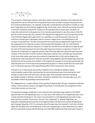 o
co
fxi
i E
KK
tT
E ∗





∗
+∆+
=
)( τ
(C-10)
To summarize, in the process industry, automation system and process dynamics, and in particular the
loop dead time, set the ultimate limit to loop performance but controller tuning sets the practical limit
for unmeasured disturbances. For example, a loop with a small dead time will perform as badly as a loop
with a large dead time if the PID has sluggish tuning. On the other hand, a PID with fast tuning may have
an excessive oscillatory response for increases in the loop dead time or process gain. Equation C-6
shows the practical limit to the peak error (Ex) is inversely proportional to 1 plus the product of the PID
gain (Kc) and the process gain (Kp). Equation C-9f indicates the integrated error (Ei) is proportional to the
ratio of the PID integral time to gain (Ti/Kc). For small filters (τf ) and PID execution time (∆Tx), the
maximum controller gain is decreased, and the minimum integral time is increased based on the
increase in loop dead time. The filter and execution time should also be added to the integral time for
the integrated error to show the increase in the practical limit (Equation C-10). For a PID tuned for
maximum disturbance rejection, Equation C-3 reveals the ultimate limit to the peak error depends upon
the ratio of the total loop dead time (θo) to the open loop time constant (τo). Equation C-8 and C-10
indicates the integrated error depends upon the ratio of the loop dead time squared to open loop time
constant. A PID controller tuned for maximum disturbance rejection has a controller gain proportional
to the ratio of the largest open loop time constant to loop dead time (τo/θo), and an integral time
proportional to the loop dead time. Note the controller tuning depends upon the largest open loop time
constant and not the process time constant. If the largest time constant is in the measurement path, the
observed peak error in the measurement predicted by Equation C-2 will be smaller than the actual peak
error in the process because of the signal filtering effect of the measurement time constant.
The peak error is important for preventing: shutdowns from reaching trip settings of safety
instrumentation systems (SIS), environmental emissions and process losses from reaching the relief
settings of rupture discs and relief valves, off-spec paper sheet and plastic web from exceeding
permissible variation in thickness and clarity, compressor shutdowns from crossing surge curve, and
recordable incidents by exceeding environmental limits.
The integrated error is a good indicator of the quantity of liquid product off-spec in equipment with back
mixing. In these volumes, positive and negative fluctuations in concentration are averaged out unless
irreversible reactions are occurring.
An important emerging consideration is the realization that initial open loop response in the FOPDT
approximation of a self-regulating process is a ramp seen in the response of an integrating process such
as level and batch temperature. The ramp is more persistent in a self-regulating process with a large
open loop time constant. The process is termed “near integrating” or “pseudo integrating.” An
equivalent integrating process gain (Ki) can be approximated as the open time constant divided by the
open loop gain (Equation C-11). For processes where the open loop time constant is more than 10 times
larger than the dead time, the identification of this near integrator gain in three dead times can reduce
the time required for process identification by more than 90% compared to those techniques that go to
 