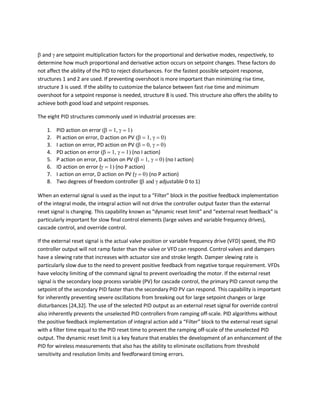 β and γ are setpoint multiplication factors for the proportional and derivative modes, respectively, to
determine how much proportional and derivative action occurs on setpoint changes. These factors do
not affect the ability of the PID to reject disturbances. For the fastest possible setpoint response,
structures 1 and 2 are used. If preventing overshoot is more important than minimizing rise time,
structure 3 is used. If the ability to customize the balance between fast rise time and minimum
overshoot for a setpoint response is needed, structure 8 is used. This structure also offers the ability to
achieve both good load and setpoint responses.
The eight PID structures commonly used in industrial processes are:
1. PID action on error (β = 1, γ = 1)
2. PI action on error, D action on PV (β = 1, γ = 0)
3. I action on error, PD action on PV (β = 0, γ = 0)
4. PD action on error (β = 1, γ = 1) (no I action)
5. P action on error, D action on PV (β = 1, γ = 0) (no I action)
6. ID action on error (γ = 1) (no P action)
7. I action on error, D action on PV (γ = 0) (no P action)
8. Two degrees of freedom controller (β and γ adjustable 0 to 1)
When an external signal is used as the input to a “Filter” block in the positive feedback implementation
of the integral mode, the integral action will not drive the controller output faster than the external
reset signal is changing. This capability known as “dynamic reset limit” and “external reset feedback” is
particularly important for slow final control elements (large valves and variable frequency drives),
cascade control, and override control.
If the external reset signal is the actual valve position or variable frequency drive (VFD) speed, the PID
controller output will not ramp faster than the valve or VFD can respond. Control valves and dampers
have a slewing rate that increases with actuator size and stroke length. Damper slewing rate is
particularly slow due to the need to prevent positive feedback from negative torque requirement. VFDs
have velocity limiting of the command signal to prevent overloading the motor. If the external reset
signal is the secondary loop process variable (PV) for cascade control, the primary PID cannot ramp the
setpoint of the secondary PID faster than the secondary PID PV can respond. This capability is important
for inherently preventing severe oscillations from breaking out for large setpoint changes or large
disturbances [24,32]. The use of the selected PID output as an external reset signal for override control
also inherently prevents the unselected PID controllers from ramping off-scale. PID algorithms without
the positive feedback implementation of integral action add a “Filter” block to the external reset signal
with a filter time equal to the PID reset time to prevent the ramping off-scale of the unselected PID
output. The dynamic reset limit is a key feature that enables the development of an enhancement of the
PID for wireless measurements that also has the ability to eliminate oscillations from threshold
sensitivity and resolution limits and feedforward timing errors.
 