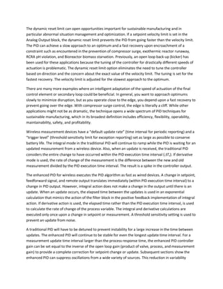 The dynamic reset limit can open opportunities important for sustainable manufacturing and in
particular abnormal situation management and optimization. If a setpoint velocity limit is set in the
Analog Output block, the dynamic reset limit prevents the PID from going faster than the velocity limit.
The PID can achieve a slow approach to an optimum and a fast recovery upon encroachment of a
constraint such as encountered in the prevention of compressor surge, exothermic reactor runaway,
RCRA pH violation, and Bioreactor biomass starvation. Previously, an open loop back-up (kicker) has
been used for these applications because the tuning of the controller for drastically different speeds of
actuation is problematic. The dynamic reset limit option eliminates the need to tune the controller
based on direction and the concern about the exact value of the velocity limit. The tuning is set for the
fastest recovery. The velocity limit is adjusted for the slowest approach to the optimum.
There are many more examples where an intelligent adaptation of the speed of actuation of the final
control element or secondary loop could be beneficial. In general, you want to approach optimums
slowly to minimize disruption, but as you operate close to the edge, you depend upon a fast recovery to
prevent going over the edge. With compressor surge control, the edge is literally a cliff. While other
applications might not be as dramatic, the technique opens a wide spectrum of PID techniques for
sustainable manufacturing, which in its broadest definition includes efficiency, flexibility, operability,
maintainability, safety, and profitability.
Wireless measurement devices have a “default update rate” (time interval for periodic reporting) and a
“trigger level” (threshold sensitivity limit for exception reporting) set as large as possible to conserve
battery life. The integral mode in the traditional PID will continue to ramp while the PID is waiting for an
updated measurement from a wireless device. Also, when an update is received, the traditional PID
considers the entire change to have occurred within the PID execution time interval (∆Tx). If derivative
mode is used, the rate of change of the measurement is the difference between the new and old
measurement divided by the PID execution time interval. The result is a spike in the controller output.
The enhanced PID for wireless executes the PID algorithm as fast as wired devices. A change in setpoint,
feedforward signal, and remote output translates immediately (within PID execution time interval) to a
change in PID output. However, integral action does not make a change in the output until there is an
update. When an update occurs, the elapsed time between the updates is used in an exponential
calculation that mimics the action of the filter block in the positive feedback implementation of integral
action. If derivative action is used, the elapsed time rather than the PID execution time interval, is used
to calculate the rate of change of the process variable. The integral and derivative calculations are
executed only once upon a change in setpoint or measurement. A threshold sensitivity setting is used to
prevent an update from noise.
A traditional PID will have to be detuned to prevent instability for a large increase in the time between
updates. The enhanced PID will continue to be stable for even the longest update time interval. For a
measurement update time interval larger than the process response time, the enhanced PID controller
gain can be set equal to the inverse of the open loop gain (product of valve, process, and measurement
gain) to provide a complete correction for setpoint change or update. Subsequent sections show the
enhanced PID can suppress oscillations from a wide variety of sources. This reduction in variability
 