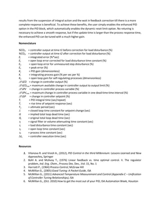 results from the suspension of integral action and the wait in feedback correction till there is a more
complete response is beneficial. To achieve these benefits, the user simply enables the enhanced PID
option in the PID block, which automatically enables the dynamic reset limit option. No retuning is
necessary to achieve a smooth response, but if the update time is larger than the process response time,
the enhanced PID can be tuned with a much higher gain.
Nomenclature
%COt1 = controller output at time t1 before correction for load disturbance (%)
%COt2 = controller output at time t2 after correction for load disturbance (%)
Ei = integrated error (%*sec)
EL = open loop error corrected for load disturbance time constant (%)
Eo = open loop error for unmeasured step disturbance (%)
Ex = peak error (%)
Kc = PID gain (dimensionless)
Ki = integrating process gain (% per sec per %)
Ko = open loop gain for self-regulating processes (dimensionless)
∆%CO = change in controller output (%)
∆%COmax = maximum available change in controller output to output limit (%)
∆%PV = change in controller process variable (%)
∆%PVmax = maximum change in controller process variable in one dead time time interval (%)
∆%SP = change in controller setpoint (%)
Ti = PID integral time (sec/repeat)
Tr = rise time of setpoint response (sec)
Tu = ultimate period (sec)
λ = closed loop time constant for setpoint change (sec)
θi = implied total loop dead time (sec)
θo = original total loop dead time (sec)
τf = signal filter or volume attenuating time constant (sec)
τL = load disturbance time constant (sec)
τo = open loop time constant (sec)
τP = process time constant (sec)
∆tx = controller execution time (sec)
Resources
1. Vilanova R. and Visioli A., (2012), PID Control in the third Millennium: Lessons Learned and New
Approaches, Springer
2. Bohl A. and McAvoy T., (1976) Linear feedback vs. time optimal control. II. The regulator
problem, Ind. Eng. Chem., Process Des. Dev., Vol. 15, No. 1
3. Harriott P., (1964) Process Control, McGraw Hill
4. McMillan G., (2005) Good Tuning: A Pocket Guide, ISA
5. McMillan G., (2011) Advanced Temperature Measurement and Control (Appendix C – Unification
of Controller Tuning Relationships), ISA
6. McMillan G., (Oct. 2010) How to get the most out of your PID, ISA Automation Week, Houston
 