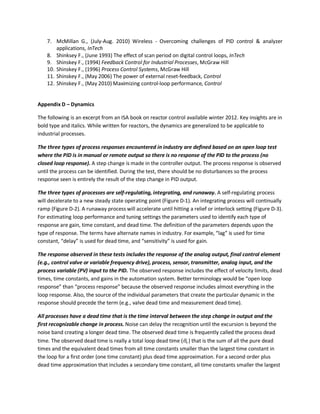 7. McMillan G., (July-Aug. 2010) Wireless - Overcoming challenges of PID control & analyzer
applications, InTech
8. Shinksey F., (June 1993) The effect of scan period on digital control loops, InTech
9. Shinskey F., (1994) Feedback Control for Industrial Processes, McGraw Hill
10. Shinskey F., (1996) Process Control Systems, McGraw Hill
11. Shinskey F., (May 2006) The power of external reset-feedback, Control
12. Shinskey F., (May 2010) Maximizing control-loop performance, Control
Appendix D – Dynamics
The following is an excerpt from an ISA book on reactor control available winter 2012. Key insights are in
bold type and italics. While written for reactors, the dynamics are generalized to be applicable to
industrial processes.
The three types of process responses encountered in industry are defined based on an open loop test
where the PID is in manual or remote output so there is no response of the PID to the process (no
closed loop response). A step change is made in the controller output. The process response is observed
until the process can be identified. During the test, there should be no disturbances so the process
response seen is entirely the result of the step change in PID output.
The three types of processes are self-regulating, integrating, and runaway. A self-regulating process
will decelerate to a new steady state operating point (Figure D-1). An integrating process will continually
ramp (Figure D-2). A runaway process will accelerate until hitting a relief or interlock setting (Figure D-3).
For estimating loop performance and tuning settings the parameters used to identify each type of
response are gain, time constant, and dead time. The definition of the parameters depends upon the
type of response. The terms have alternate names in industry. For example, “lag” is used for time
constant, “delay” is used for dead time, and “sensitivity” is used for gain.
The response observed in these tests includes the response of the analog output, final control element
(e.g., control valve or variable frequency drive), process, sensor, transmitter, analog input, and the
process variable (PV) input to the PID. The observed response includes the effect of velocity limits, dead
times, time constants, and gains in the automation system. Better terminology would be “open loop
response” than “process response” because the observed response includes almost everything in the
loop response. Also, the source of the individual parameters that create the particular dynamic in the
response should precede the term (e.g., valve dead time and measurement dead time).
All processes have a dead time that is the time interval between the step change in output and the
first recognizable change in process. Noise can delay the recognition until the excursion is beyond the
noise band creating a longer dead time. The observed dead time is frequently called the process dead
time. The observed dead time is really a total loop dead time (θo ) that is the sum of all the pure dead
times and the equivalent dead times from all time constants smaller than the largest time constant in
the loop for a first order (one time constant) plus dead time approximation. For a second order plus
dead time approximation that includes a secondary time constant, all time constants smaller the largest
 