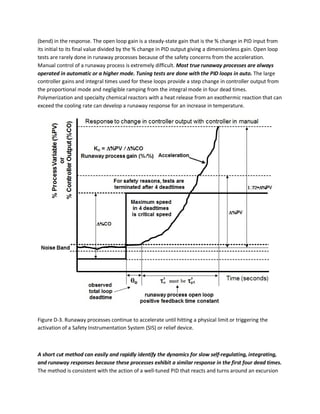 (bend) in the response. The open loop gain is a steady-state gain that is the % change in PID input from
its initial to its final value divided by the % change in PID output giving a dimensionless gain. Open loop
tests are rarely done in runaway processes because of the safety concerns from the acceleration.
Manual control of a runaway process is extremely difficult. Most true runaway processes are always
operated in automatic or a higher mode. Tuning tests are done with the PID loops in auto. The large
controller gains and integral times used for these loops provide a step change in controller output from
the proportional mode and negligible ramping from the integral mode in four dead times.
Polymerization and specialty chemical reactors with a heat release from an exothermic reaction that can
exceed the cooling rate can develop a runaway response for an increase in temperature.
Figure D-3. Runaway processes continue to accelerate until hitting a physical limit or triggering the
activation of a Safety Instrumentation System (SIS) or relief device.
A short cut method can easily and rapidly identify the dynamics for slow self-regulating, integrating,
and runaway responses because these processes exhibit a similar response in the first four dead times.
The method is consistent with the action of a well-tuned PID that reacts and turns around an excursion
 