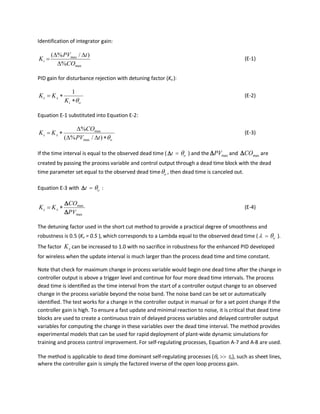 Identification of integrator gain:
max
max
%
)/%(
CO
tPV
Ki
∆
∆∆
= (E-1)
PID gain for disturbance rejection with detuning factor (Kx ):
oi
xc
K
KK
θ∗
∗=
1
(E-2)
Equation E-1 substituted into Equation E-2:
o
xc
tPV
CO
KK
θ∗∆∆
∆
∗=
)/%(
%
max
max
(E-3)
If the time interval is equal to the observed dead time ( t∆ = oθ ) and the maxPV∆ and maxCO∆ are
created by passing the process variable and control output through a dead time block with the dead
time parameter set equal to the observed dead time oθ , then dead time is canceled out.
Equation E-3 with t∆ = oθ :
max
max
PV
CO
KK xc
∆
∆
∗= (E-4)
The detuning factor used in the short cut method to provide a practical degree of smoothness and
robustness is 0.5 (Kx = 0.5 ), which corresponds to a Lambda equal to the observed dead time (λ = oθ ).
The factor xK can be increased to 1.0 with no sacrifice in robustness for the enhanced PID developed
for wireless when the update interval is much larger than the process dead time and time constant.
Note that check for maximum change in process variable would begin one dead time after the change in
controller output is above a trigger level and continue for four more dead time intervals. The process
dead time is identified as the time interval from the start of a controller output change to an observed
change in the process variable beyond the noise band. The noise band can be set or automatically
identified. The test works for a change in the controller output in manual or for a set point change if the
controller gain is high. To ensure a fast update and minimal reaction to noise, it is critical that dead time
blocks are used to create a continuous train of delayed process variables and delayed controller output
variables for computing the change in these variables over the dead time interval. The method provides
experimental models that can be used for rapid deployment of plant-wide dynamic simulations for
training and process control improvement. For self-regulating processes, Equation A-7 and A-8 are used.
The method is applicable to dead time dominant self-regulating processes (θo >> τo), such as sheet lines,
where the controller gain is simply the factored inverse of the open loop process gain.
 