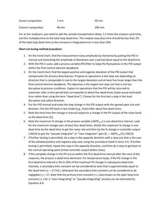 Vessel composition 1 min 50 min
Column composition 40 min 200 min
For at line analyzers, you need to add the sample transportation delay, 1.5 times the analysis cycle time,
and the multiplex time to the total loop dead time. The module execution time should be less than 2%
of the total loop dead time so the increase in integrated error is less than 10%.
Short cut tuning method procedure:
1. On the trend chart, find the measurement noise amplitude by momentarily putting the PID in
manual and estimating the amplitude of deviations over a period about equal to the dead time.
2. With the PID in auto, add a process variable (PV) filter to keep the fluctuations in the PID output
within the final control element deadband.
3. On the trend chart, find the largest positive and negative deviation of the PID output that
compensates for process disturbances. Propose to operations a test step size depending on
direction that is comparable in size to the largest deviation and at least five times larger than the
final control element deadband. The objective is the largest test step size that is not too
disruptive to process conditions. Explain to operations that the PID will be returned to
automatic after a time period that corresponds to about five dead times (state actual estimated
time rather than using the term “dead time”). Choose for the first test a step in the least
disruptive and safest direction.
4. Put the PID manual and make the step change in the PID output with the agreed upon size and
direction. Put the PID back in last mode (e.g., Auto) after about five dead times.
5. Note the time from the change in manual output to a change in the PV output of the noise band
as the dead time (θo).
6. Note the maximum % change in the process variable (∆%PVmax) in one dead time interval. Look
for the maximum change over at least four dead times. Divide this maximum % change in one
dead time by the dead time to get the ramp rate and then by the % change in controller output
(∆%CO) to get the “pseudo integrator” or “near integrator” gain (Kc = ∆%PVmax/θo /∆%CO).
7. If further testing is permitted, do a step in the opposite direction with a step size that is the sum
of the allowed positive and negative step sizes using the procedure listed in items 4-6. If further
testing is permitted, repeat this step in the opposite direction, and then do a step to get back to
the normal operating point (initial controller output before tests).
8. If the complete change in the PV occurs within the first dead time interval after the start of the
response, the process is dead time dominant. For temperature loops, if the PV change in the
first dead time interval is 5% to 20% of the maximum PV change in subsequent dead time
intervals, a secondary time constant can be considered to exist that is approximately equal to
the dead time (τ2 = 0.5∗θo ), otherwise the secondary time constant can be considered to be
negligible (τ2 = 0 ). Note that the primary time constant (τ1 ) also known as the open loop time
constant (τo ) for a “near-integrating” or “pseudo-integrating” process can be estimated by
Equation A-6.
 