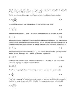 If the first step is positive (S1) and the second step is negative (-S2), Step 1 is S1, Step 2 is -S1- S2, Step 3 is
S1 + S2, and Step 4 is -S2 (back to original controller output).
The PID controller gain (Kc ), integral time (Ti ), and derivative time (Td ), can be estimated as:
io
c
K
K
∗
=
θ
5.0
(A-1)
To avoid slow oscillations in an integrating process from too much reset action:
ic
i
KK
T
∗
=
2
(A-2)
If we substitute Equation A-1 into A-2, we have an integral time useful for 99.99% of the loops:
oiT θ∗=4 (A-3)
If the process variable can develop a runaway acceleration from positive feedback, such as temperature
control of highly exothermic polymerization reactions, or if the controller gain is detuned by a factor of
ten for an integrating process (a common occurrence), the integral time is increased by a factor of 10:
oiT θ∗=40 (A-4)
If the loop is clearly dead time dominant (θo >> τ1 ), such as sheet thickness control by manipulation of
die bolt position, the integral time is reduced by a factor of 10 (rare case):
oiT θ∗= 4.0 (A-5)
For temperature control in vessels and columns where there is a secondary lag from heat transfer
surfaces or stages (τ2 = 0.5∗θo ), the derivative time is:
odT θ∗= 5.0 (A-6)
For a “near-integrating” or “pseudo-integrating” process, the open loop time constant (τo) is:
i
o
o
K
K
=τ (A-7)
For a “near-integrating” or “pseudo-integrating” process, the open loop gain (Ko ) can be estimated as
the initial percent process variable (%PVi) divided by the initial percent controller output (%COi):
i
i
o
CO
PV
K
%
%
= (A-8)
 