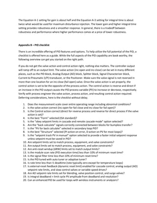 The Equation A-1 setting for gain is about half and the Equation A-3 setting for integral time is about
twice what would be used for maximum disturbance rejection. The lower gain and higher integral time
setting provides robustness and a smoother response. In general, there is a tradeoff between
robustness and performance where higher performance comes at a price of lower robustness.
Appendix B – PID checklist
There is an incredible offering of PID features and options. To help utilize the full potential of the PID, a
checklist is offered here as a guide. While the full aspects of the PID capability are book worthy, the
following overview can get you started on the right path.
If you do not get the valve action and control action right, nothing else matters. The controller output
will ramp off to an output limit. The valve action (inc-open and inc-close) can be set in many different
places, such as the PID block, Analog Output (AO) block, Splitter block, Signal Characterizer block,
Current to Pneumatic (I/P) transducer, or the Positioner. Make sure the valve signal is not reversed in
more than one location for an inc-close (fail open) valve. Once the valve action is set properly, the
control action is set to be the opposite of the process action. The control action is reverse and direct if
an increase in the PID output causes the PID process variable (PV) to increase or decrease, respectively.
Verify with process engineer the valve action, process action, and resulting control action required.
Deferring considerations, here is the checklist without delay.
1. Does the measurement scale cover entire operating range including abnormal conditions?
2. Is the valve action correct (inc-open for fail close and inc-close for fail open)?
3. Is the Control action correct (direct for reverse process and reverse for direct process if the valve
action is set)?
4. Is the best “Form” selected (ISA standard)?
5. Is the “obey setpoint limits in cascade and remote cascade mode” option selected?
6. Are the “back calculate” signals correctly connected between blocks for bumpless transfer?
7. Is the “PV for back calculate” selected in secondary loop PID?
8. Is the best “Structure” selected (PI action on error, D action on PV for most loops)?
9. Is the “setpoint track PV in manual” option selected to provide a faster initial setpoint response
unless setpoint must be saved in PID?
10. Are setpoint limits set to match process, equipment, and valve constraints?
11. Are output limits set to match process, equipment, and valve constraints?
12. Are anti-reset windup (ARW) limits set to match output limits?
13. Is the module scan rate (PID execution time) less than 10% of minimum reset time?
14. Is the signal filter time less than 10% of minimum reset time?
15. Is the PID tuned with auto tuner or adaptive tuner?
16. Is rate time less than ½ deadtime (rate typically zero except for temperature loops)
17. Is external-reset feedback (dynamic reset limit) enabled for cascade control, analog output (AO)
setpoint rate limits, and slow control valves or variable speed drives?
18. Are AO setpoint rate limits set for blending, valve position control, and surge valves?
19. Is integral deadband > limit cycle PV amplitude from deadband and resolution?
20. Can an enhanced PID be used for loops with wireless instruments or analyzers?
 
