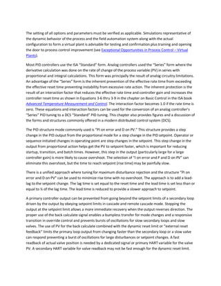 The setting of all options and parameters must be verified as applicable. Simulations representative of
the dynamic behavior of the process and the field automation system along with the actual
configuration to form a virtual plant is advisable for testing and confirmation plus training and opening
the door to process control improvement (see Exceptional Opportunities in Process Control – Virtual
Plants).
Most PID controllers use the ISA “Standard” form. Analog controllers used the “Series” form where the
derivative calculation was done on the rate of change of the process variable (PV) in series with
proportional and integral calculations. This form was principally the result of analog circuitry limitations.
An advantage of the “Series” form is the inherent prevention of the effective rate time from exceeding
the effective reset time preventing instability from excessive rate action. The inherent protection is the
result of an interaction factor that reduces the effective rate time and controller gain and increases the
controller reset time as shown in Equations 3-6 thru 3-9 in the chapter on Basic Control in the ISA book
Advanced Temperature Measurement and Control. The interaction factor becomes 1.0 if the rate time is
zero. These equations and interaction factors can be used for the conversion of an analog controller’s
“Series” PID tuning to a DCS “Standard” PID tuning. This chapter also provides figures and a discussion of
the forms and structures commonly offered in a modern distributed control system (DCS).
The PID structure mode commonly used is “PI on error and D on PV.” This structure provides a step
change in the PID output from the proportional mode for a step change in the PID setpoint. Operator or
sequence initiated changes in operating point are step changes in the setpoint. This step change in the
output from proportional action helps get the PV to setpoint faster, which is important for reducing
startup, transition, and batch times. However, this step in the output (particularly large for a large
controller gain) is more likely to cause overshoot. The selection of “I on error and P and D on PV” can
eliminate this overshoot, but the time to reach setpoint (rise time) may be painfully slow.
There is a unified approach where tuning for maximum disturbance rejection and the structure “PI on
error and D on PV” can be used to minimize rise time with no overshoot. The approach is to add a lead-
lag to the setpoint change. The lag time is set equal to the reset time and the lead time is set less than or
equal to ¼ of the lag time. The lead time is reduced to provide a slower approach to setpoint.
A primary controller output can be prevented from going beyond the setpoint limits of a secondary loop
driven by the output by obeying setpoint limits in cascade and remote cascade mode. Stopping the
output at the setpoint limit allows a more immediate recovery when the output reverses direction. The
proper use of the back calculate signal enables a bumpless transfer for mode changes and a responsive
transition in override control and prevents bursts of oscillations for slow secondary loops and slow
valves. The use of PV for the back calculate combined with the dynamic reset limit or “external reset
feedback” limits the primary loop output from changing faster than the secondary loop or a slow valve
can respond preventing a burst of oscillations for large disturbances or setpoint changes. A fast
readback of actual valve position is needed by a dedicated signal or primary HART variable for the valve
PV. A secondary HART variable for valve readback may not be fast enough for the dynamic reset limit.
 