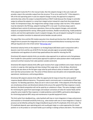 If the setpoint tracks the PV in the manual mode, then the setpoint change in the auto mode will
provide a step in the controller output from the structure “PI on error and D on PV.” If the setpoint is
left at the last operating point in auto (no setpoint change in auto), the approach to setpoint is
extremely slow unless the output is prepositioned by an ROUT mode because the change in controller
output to achieve the setpoint is a ramp from integral action instead of a step from the proportional
mode. For temperature loops, the integral time setting is large causing a slow rise time. If the setpoint
must be retained in the PID loop, setpoint tracking of PV is not used. For primary loops used in
traditional basic control of continuous operations, there are few setpoint changes, and controller
outputs are prepositioned for startup. When grade transitions, flexible manufacturing, model predictive
control, and real-time optimization result in setpoint changes, the use of setpoint tracking PV in manual
enables a smoother transition to advanced control besides cascade control.
The signal filter time and the PID module execution time should each be less than 10% of the smallest
integral time to prevent the integrated error from an unmeasured disturbance increasing more than
20% per Equation (2) in the InTech article “PID tuning rules.”
Directional velocity limits on the setpoint in an Analog Output (AO) block used in conjunction with a
dynamic reset limit and the use of AO PV for the back calculate signal can provide intelligent
coordination and regulation of control loop speed without the need for retuning the PID.
Directional AO setpoint velocity limits can provide a slow approach to an optimum and a fast getaway
from trouble for valve position control (slow approach to optimum valve position when inside position
constraint and fast recovery from valve position outside constraint).
Directional AO setpoint velocity limits offer quick recovery from surge conditions and a lower chance of
re-entry in surge by a fast opening and slow closing of the surge valve. In the old days, directional
slewing rate was done on the fail open surge valve by quick exhaust valves or boosters with a higher
vent rate than pressurization rate. The action of these devices was disruptive and unrepeatable posing
operational, maintenance, and tuning problems.
Directional AO setpoint velocity limits offer the opportunity for loops to have the same speed of
response despite different dynamics. The greatest need is commonly seen in coordination of flow loop
response. For blending operations, flows are set in ratio to each other. If the setpoints of the flow loops
are simultaneous driven and directional velocity limits ensure the speed of the flow response is nearly
identical, the blend composition will not be upset by an unbalance in flows. The same strategy is useful
for minimizing the upset from load changes and analyzer corrections of ratios for reactor feeds and for
using the same model for flow response in model predictive control (MPC), particularly advantageous
for minimizing duplicate MPC setup and maintenance in parallel equipment trains.
The limit cycles from deadband (e.g., valve backlash with two or more integrators in loops and process),
and resolution or threshold sensitivity limits (e.g., valve stiction with one or more integrators in loops or
process) can be killed by setting the integral deadband equal to the PV amplitude of the limit cycle. The
PV amplitude depends upon operating point and usually gets larger as a valve approaches the closed
position or as the product or corrosion builds up on sealing or seating surfaces and stems. The enhanced
 