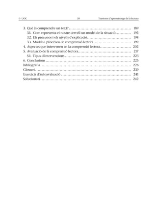© UOC 10 Trastorns d’aprenentatge de la lectura
3. Què és comprendre un text? . . . . . . . . . . . . . . . . . . . . . . . . . . . . . . . . . . . . . . . . . . . . . . . . 189
3.1. Com representa el nostre cervell un model de la situació. . . . . . . . . . . . 192
3.2. Els processos i els nivells d’explicació. . . . . . . . . . . . . . . . . . . . . . . . . . . . . . . . . . 194
3.3. Models i processos de comprensió lectora . . . . . . . . . . . . . . . . . . . . . . . . . . . . . 199
4. Aspectes que intervenen en la comprensió lectora. . . . . . . . . . . . . . . . . . . . . . . . 202
5. Avaluació de la comprensió lectora. . . . . . . . . . . . . . . . . . . . . . . . . . . . . . . . . . . . . . . . . 217
5.1. Tipus d’intervencions . . . . . . . . . . . . . . . . . . . . . . . . . . . . . . . . . . . . . . . . . . . . . . . . . . . 223
6. Conclusions . . . . . . . . . . . . . . . . . . . . . . . . . . . . . . . . . . . . . . . . . . . . . . . . . . . . . . . . . . . . . . . . . . 225
Bibliografia . . . . . . . . . . . . . . . . . . . . . . . . . . . . . . . . . . . . . . . . . . . . . . . . . . . . . . . . . . . . . . . . . . . . . . 228
Glossari . . . . . . . . . . . . . . . . . . . . . . . . . . . . . . . . . . . . . . . . . . . . . . . . . . . . . . . . . . . . . . . . . . . . . . . . . . 239
Exercicis d’autoavaluació . . . . . . . . . . . . . . . . . . . . . . . . . . . . . . . . . . . . . . . . . . . . . . . . . . . . . . 241
Solucionari . . . . . . . . . . . . . . . . . . . . . . . . . . . . . . . . . . . . . . . . . . . . . . . . . . . . . . . . . . . . . . . . . . . . . . 242
 