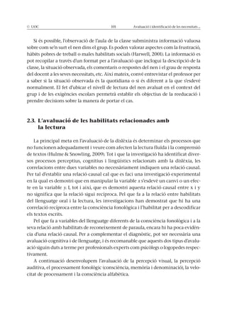 © UOC 101 Avaluació i identificació de les necessitats ...
Si és possible, l’observació de l’aula de la classe subministra informació valuosa
sobre com se’n surt el nen dins el grup. Es poden valorar aspectes com la frustració,
hàbits pobres de treball o males habilitats socials (Harwell, 2001). La informació es
pot recopilar a través d’un format per a l’avaluació que inclogui la descripció de la
classe, la situació observada, els comentaris o respostes del nen i el grau de resposta
del docent a les seves necessitats, etc. Així mateix, convé entrevistar el professor per
a saber si la situació observada és la quotidiana o si és diferent a la que s’esdevé
normalment. El fet d’ubicar el nivell de lectura del nen avaluat en el context del
grup i de les exigències escolars permetrà establir els objectius de la reeducació i
prendre decisions sobre la manera de portar el cas.
2.3. L’avaluació de les habilitats relacionades amb
la lectura
La principal meta en l’avaluació de la dislèxia és determinar els processos que
no funcionen adequadament i veure com afecten la lectura fluïda i la comprensió
de textos (Hulme & Snowling, 2009). Tot i que la investigació ha identificat diver-
sos processos perceptius, cognitius i lingüístics relacionats amb la dislèxia, les
correlacions entre dues variables no necessàriament indiquen una relació causal.
Per tal d’establir una relació causal cal que es faci una investigació experimental
en la qual es demostri que en manipular la variable x s’esdevé un canvi o un efec-
te en la variable y. I, tot i així, que es demostri aquesta relació causal entre x i y
no significa que la relació sigui recíproca. Pel que fa a la relació entre habilitats
del llenguatge oral i la lectura, les investigacions han demostrat que hi ha una
correlació recíproca entre la consciència fonològica i l’habilitat per a descodificar
els textos escrits.
Pel que fa a variables del llenguatge diferents de la consciència fonològica i a la
seva relació amb habilitats de reconeixement de paraula, encara hi ha poca evidèn-
cia d’una relació causal. Per a complementar el diagnòstic, pot ser necessària una
avaluació cognitiva i de llenguatge, i és recomanable que aquests dos tipus d’avalu-
ació siguin duts a terme per professionals experts com psicòlegs o logopedes respec-
tivament.
A continuació desenvolupem l’avaluació de la percepció visual, la percepció
auditiva, el processament fonològic (consciència, memòria i denominació), la velo-
citat de processament i la consciència alfabètica.
 