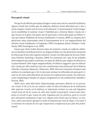 © UOC 102 Trastorns d’aprenentatge de la lectura
Percepció visual
Pel que fa als dèficits perceptius d’origen visual com a factor causal de la dislèxia,
alguns estudis han trobat que els subjectes dislèxics tenen dificultats per a dur a
terme tasques visuals com la cerca, la localització i el processament visual tempo-
ral, la sensibilitat al contrast visual i l’habilitat per a detectar blancs visuals, tot i
que encara no és gaire clar quins són els processos a través dels quals un dèficit vi-
sual pot alterar l’habilitat de lectura (Galaburda i Cestnick, 2003). La majoria d’ex-
plicacions estan relacionades amb el funcionament de la via magnocel·lular del
sistema visual (Galaburda i Livingstone, 1993; Livingstone, Rosen, Drislane i Gala-
burda, 1991; Pennington et al., 1999).
Encara que s’han trobat diversos tipus de trastorns visuals en subjectes dislèc-
tics no limitats a la disfunció de la via magnocel·lular, no s’ha demostrat clarament
la relació que hi ha entre aquests trastorns visuals i les dificultats de lectura (Vellu-
tino, Fletcher, Snowling i Scanlon, 2004). En conclusió, tot i que hi ha troballes
d’investigació que poden confirmar un tipus de dislèxia que sorgeix de dèficits en
el processament amb origen magnocel·lular, l’evidència suggereix que les dificul-
tats visuals per elles mateixes tan sols constitueixen una petita part de la dislèxia
(Fletcher, Foorman, Shaywitz i Shaywitz, 1999). Diversos consensos d’experts han
arribat a la conclusió que si bé és necessari avaluar les dificultats de percepció vi-
sual en els nens amb dificultats de lectura, les explicacions causals i les interven-
cions terapèutiques basades en aquest component no són satisfactòries (Handler i
Fierson, 2011).
Molts nens amb dificultats d’aprenentatge presenten dèficits en la percep-
ció visual. Si bé ja hi ha un context sobre la falta d’evidència de la influència
dels aspectes visuals en la dislèxia, és important avaluar no tan sols l’agudesa
visual (com de bé hi veuen els ulls) sinó també la percepció visual (com inter-
preta el cervell el que veuen els ulls). L’agudesa pot ser perfecta, però el cervell
pot interpretar malament el que veu. Alguns nens diuen que les lletres «es mo-
uen», altres necessiten apropar-se molt al material que han de llegir. A la taula 3
es mostren els senyals de risc que requereixen comprovació per part del profes-
sional.
 