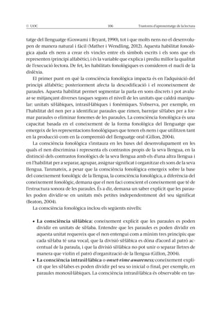 © UOC 106 Trastorns d’aprenentatge de la lectura
tatge del llenguatge (Goswami i Bryant, 1990), tot i que molts nens no el desenvolu-
pen de manera natural i fàcil (Mather i Wendling, 2012). Aquesta habilitat fonolò-
gica ajuda els nens a crear els vincles entre els símbols escrits i els sons que els
representen (principi alfabètic), i és la variable que explica i prediu millor la qualitat
de l’execució lectora. De fet, les habilitats fonològiques es consideren el nucli de la
dislèxia.
El primer punt en què la consciència fonològica impacta és en l’adquisició del
principi alfabètic; posteriorment afecta la descodificació i el reconeixement de
paraules. Aquesta habilitat permet segmentar la parla en sons discrets i pot avalu-
ar-se mitjançant diverses tasques segons el nivell de les unitats que caldrà manipu-
lar: unitats sil·làbiques, intrasil·làbiques i fonèmiques. S’observa, per exemple, en
l’habilitat del nen per a identificar paraules que rimen, barrejar síl·labes per a for-
mar paraules o eliminar fonemes de les paraules. La consciència fonològica és una
capacitat basada en el coneixement de la forma fonològica del llenguatge que
emergeix de les representacions fonològiques que tenen els nens i que utilitzen tant
en la producció com en la comprensió del llenguatge oral (Gillon, 2004).
La consciència fonològica s’instaura en les bases del desenvolupament en les
quals el nen discrimina i representa els contrastos propis de la seva llengua, en la
distinció dels contrastos fonològics de la seva llengua amb els d’una altra llengua i
en l’habilitat per a separar, agrupar, assignar significat i organitzar els sons de la seva
llengua. Tanmateix, a pesar que la consciència fonològica emergeix sobre la base
del coneixement fonològic de la llengua, la consciència fonològica, a diferència del
coneixement fonològic, demana que el nen faci conscient el coneixement que té de
l’estructura sonora de les paraules. És a dir, demana un saber explícit que les parau-
les poden dividir-se en unitats més petites independentment del seu significat
(Beaton, 2004).
La consciència fonològica inclou els següents nivells:
coneixement explícit que les paraules es poden
dividir en unitats de síl·laba. Entendre que les paraules es poden dividir en
aquesta unitat requereix que el nen entengui com a mínim tres principis: que
cada síl·laba té una vocal, que la divisió sil·làbica es dóna d’acord al patró ac-
centual de la paraula, i que la divisió sil·làbica no pot unir o separar lletres de
manera que violin el patró d’organització de la llengua (Gillon, 2004).
o onset-rime awareness: coneixement explí-
cit que les síl·labes es poden dividir pel seu so inicial o final, per exemple, en
paraules monosil·làbiques. La consciència intrasil·làbica és observable en tas-
 