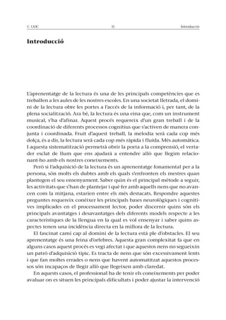 © UOC 11 Introducció
Introducció
L’aprenentatge de la lectura és una de les principals competències que es
treballen a les aules de les nostres escoles. En una societat lletrada, el domi-
ni de la lectura obre les portes a l’accés de la informació i, per tant, de la
plena socialització. Ara bé, la lectura és una eina que, com un instrument
musical, s’ha d’afinar. Aquest procés requereix d’un gran treball i de la
coordinació de diferents processos cognitius que s’activen de manera con-
junta i coordinada. Fruit d’aquest treball, la melodia serà cada cop més
dolça, és a dir, la lectura serà cada cop més ràpida i fluïda. Més automàtica.
I aquesta sistematització permetrà obrir la porta a la comprensió, el verta-
der esclat de llum que ens ajudarà a entendre allò que llegim relacio-
nant-ho amb els nostres coneixements.
Però si l’adquisició de la lectura és un aprenentatge fonamental per a la
persona, són molts els dubtes amb els quals s’enfronten els mestres quan
plantegen el seu ensenyament. Saber quin és el principal mètode a seguir,
les activitats que s’han de plantejar i què fer amb aquells nens que no avan-
cen com la mitjana, estarien entre els més destacats. Respondre aquestes
preguntes requereix conèixer les principals bases neurològiques i cogniti-
ves implicades en el processament lector, poder discernir quins són els
principals avantatges i desavantatges dels diferents models respecte a les
característiques de la llengua en la qual es vol ensenyar i saber quins as-
pectes tenen una incidència directa en la millora de la lectura.
El fascinat camí cap al domini de la lectura està ple d’obstacles. El seu
aprenentatge és una feina d’orfebres. Aquesta gran complexitat fa que en
alguns casos aquest procés es vegi afectat i que aquestos nens no segueixin
un patró d’adquisició típic. Es tracta de nens que són excessivament lents
i que fan moltes errades o nens que havent automatitzat aquestos proces-
sos són incapaços de llegir allò que llegeixen amb claredat.
En aquests casos, el professional ha de tenir els coneixements per poder
avaluar on es situen les principals dificultats i poder ajustar la intervenció
 