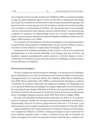 © UOC 111 Avaluació i identificació de les necessitats ...
així el significat de les paraules (Gathercole i Baddeley, 1990). La memòria fonològi-
ca juga un paper important quan el lector ha d’acoblar la informació fonològica
que manté a la memòria de treball mentre troba la representació del llenguatge oral
que permet dur a terme aquesta unió. De la mateixa manera, la memòria fonològi-
ca té un paper en el processament sintàctic, atès que permet que el nen emmagat-
zemi les representacions dels fonemes associats amb les lletres i els morfemes que
composen les paraules. En l’aprenentatge inicial de la lectura, aquesta habilitat
permet el processament adequat del material lingüístic (Baddeley, Gathercole i Pa-
pagno, 1998; Vellutino et al., 2004).
En conclusió, el fet de mantenir informació fonològica en la memòria durant el
reconeixement d’una paraula és indispensable, atès que permet realitzar connexi-
ons entre la forma impresa i la representació fonològica del grafema.
L’avaluació de la memòria fonològica es duu a terme a través de la repetició de
pseudoparaules, és a dir, paraules plausibles en la llengua però que no tenen cap
significat. Aquestes pseudoparaules poden generar-se canviant algunes vocals o
consonants. Es recomana incloure diverses estructures sil·làbiques i utilitzar parau-
les que difereixin en longitud.
Denominació fonològica
El tercer component del processament fonològic és la denominació fonològica,
que és l’habilitat per a accedir a la informació de la forma fonològica de les paraules
emmagatzemada en la memòria (Manis, Doi i Bhadha, 2000; Manis, Seidenberg i
Doi, 1999a; Manis, Seidenberg i Doi, 1999b). La denominació fonològica es refereix
a l’habilitat de recuperar informació del magatzem fonològic del llenguatge oral.
La recuperació d’informació fonològica té un paper important en el reconeixement
de la paraula atès que després d’identificar les lletres de la paraula impresa i mante-
nir aquestes formes en la memòria de treball, el lector ha de recuperar la informació
lèxica i fonològica d’aquesta paraula (Wolf, 1999; Wolf, Bowers i Biddle, 2000).
Els nens amb dificultats de denominació presenten un dèficit en el reconeixe-
ment de la paraula. També s’ha vist que la denominació fonològica contribueix a
l’aprenentatge inicial de la lectura, particularment entre els 4 i els 8 anys, i que
posteriorment no té un paper fonamental en la lectura (Messer & Dockrell, 2006).
Aquesta habilitat es pot avaluar mesurant els temps de resposta en la denomina-
ció o designació d’objectes o símbols o mitjançant tasques en què es presentin ob-
jectes familiars, paraules, lletres o colors i es demani al nen que els anomeni tan
ràpid com pugui. En la taula 9 es presenten mesures informals per a avaluar la de-
 