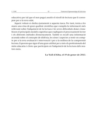 © UOC 12 Trastorns d’aprenentatge de la lectura
educativa per tal que el nen pugui assolir el nivell de lectura que li corres-
pon per a la seva edat.
Aquest volum es dedica justament a aquesta tasca. Per tant, teniu a les
mans una eina de gran qualitat científica que compila la informació més
rellevant sobre l’adquisició de la lectura i les seves dificultats doncs s’ana-
litzen el principals models cognitius que expliquen el processament lector
i els diferents mètodes d’ensenyament. També es recull una informació
acurada sobre el concepte de dislèxia, les eines i aspectes a tenir en comp-
te per a la seva avaluació i intervenció i per a la millora de la comprensió
lectora. Esperem que sigui d’una gran utilitat per a tots els professionals del
món educatiu i clínic que participen en l’adquisició de la lectura dels nos-
tres nens.
La Vall d’Alba, el 19 de gener de 2013.
 
