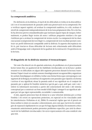 © UOC 121 Avaluació i identificació de les necessitats ...
La comprensió auditiva
Per definició, en la dislèxia, el nucli de les dificultats es troba en la descodifica-
ció i en el reconeixement de paraules amb una preservació en la comprensió. Per
a verificar aquest supòsit, cal avaluar la comprensió auditiva, és a dir, avaluar el
nivell de comprensió independentment de la lectura pròpiament dita. Per a fer-ho,
hi ha diverses proves estandarditzades que inclouen aquest tipus de tasques. Infor-
malment, es poden llegir textos als nens i utilitzar preguntes similars a les que
s’utilitzen per a avaluar la comprensió de textos escrits. La comparació de les dues
execucions (comprensió de text llegit vs. comprensió de text escoltat) permet cons-
truir un perfil diferencial compatible amb la dislèxia. Si aquesta discrepància no
hi és, pot tractar-se d’una dificultat de lectura més relacionada amb dificultats
amb el llenguatge oral o depenent de la qualitat de la instrucció i l’experiència en
la lectura.
El diagnòstic de la dislèxia: muntar el trencaclosques
Tal com s’ha descrit en els apartats anteriors, els problemes en el processament
lector tenen lloc en qualsevol de les habilitats involucrades en la lectura i poden
resumir-se en dificultats en algun dels següents processos durant la lectura: trans-
formar l’input visual en unitats sonores fonològicament recognoscibles; organitzar
les unitats fonològiques en síl·labes; trobar una forma lèxica que correspongui a un
segment de la llengua; reconèixer els segments com paraules que s’ajustin a la forma
i activar el seu significat; situar la paraula amb el seu significat en el conjunt de
paraules per a aplicar-hi l’anàlisi sintàctica (qui fa què, a qui, amb què, com i on), i
inferir la informació necessària a partir del coneixement del món i del sistema
conceptual per a construir un bon model d’allò llegit i atorgar-li un significat ade-
quat per tal que sigui representable, recordable i comunicable.
A més, aquests processos han de donar-se a una velocitat mínima per a evitar
l’embús i els errors en operacions posteriors, en especial en les vinculades amb
les interferències (Vellutino et al., 2004). És essencial vigilar que tot el procés en
línia (online) es doni en cascada i coherentment, així com que s’activin les estratè-
gies de reparació ràpidament en cas que hi hagi alguna fallada. Els moments crítics
enumerats anteriorment poden presentar problemes específics, per això la obser-
vació de les habilitats involucrades i les seves repercussions n’és una condició sine
qua non.
 