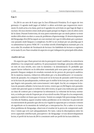 © UOC 124 Trastorns d’aprenentatge de la lectura
Cas 1
En JM és un nen de 8 anys que fa 2on d’Educació Primària. És el segon de tres
germans i li agrada molt jugar al futbol i a altres activitats que requereixin movi-
ment. És molt actiu a la classe, però no li agraden les activitats en què hagi de llegir o
escriure. Els seus mestres estan molt preocupats perquè no llegeix com els altres nens
de la classe. Durant l’entrevista, els seus pares esmenten que un oncle patern va tenir
moltes dificultats escolars a causa de problemes d’aprenentatge. El desenvolupament
del llenguatge d’en JM ha seguit un curs normal, tot i que té dificultats per a pronun-
ciar paraules molt llargues o complexes. En JM va ser avaluat per un psicòleg que li
va administrar la prova WISC-IV i va trobar nivells d’intel·ligència normals per a la
seva edat. Els resultats de l’avaluació de lectura i les habilitats de lectura es registren
en la taula 15, on s’han ressaltat els aspectes en què s’ubiquen les principals dificultats.
Anàlisi del cas
Els aspectes que s’han preservat són: la percepció visual i auditiva, la consciència
alfabètica i la comprensió auditiva. El processament fonològic presenta dificultats
en tots els seus nivells, així com la memòria i la denominació. És probable que
aquest factor influeixi en la dificultat esmentada pels seus pares per a pronunciar
paraules llargues malgrat els resultats normals de les proves de percepció auditiva.
De la mateixa manera, s’observen dificultats per a la descodificació i el reconeixe-
ment de paraules. En comparar l’execució en la lectura de paraules amb l’execució
en la lectura de pseudoparaules, trobem que és millor la lectura per ruta visual, atès
que llegeix més paraules, més correctament i més ràpid. Ara bé, en comparar la lec-
tura de paraules aïllades i la lectura de textos, veiem que en JM llegeix més paraules
i amb més precisió quan es troben dins dels textos, la qual cosa indicaria que utilit-
za claus de context per a interpretar la informació. La velocitat de lectura, tanma-
teix, es troba per sota de l’esperat per al seu nivell escolar. Pel que fa a la comprensió,
aquesta és millor en frases que en textos. Tenint en compte l’alt percentatge d’errors
i la falta de fluïdesa, aquest resultat indica problemes en la velocitat i la precisió del
reconeixement de paraules que afecta a la vegada la capacitat per a extraure i retenir
els significats en la memòria de treball per a interpretar-los. Per a saber si es tracta
d’un problema de llenguatge, observem el resultat de la prova de comprensió audi-
tiva i veiem que se’n surt adequadament. Per tant, i atesa la discrepància entre les
seves capacitats intel·lectuals, perceptives i de llenguatge i el seu desenvolupament
lector, el perfil de lectura de JM és consistent amb un perfil de lectura dislèctic.
 