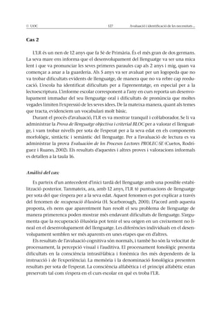 © UOC 127 Avaluació i identificació de les necessitats ...
Cas 2
L’LR és un nen de 12 anys que fa 5è de Primària. És el més gran de dos germans.
La seva mare ens informa que el desenvolupament del llenguatge va ser una mica
lent i que va pronunciar les seves primeres paraules cap als 2 anys i mig, quan va
començar a anar a la guarderia. Als 5 anys va ser avaluat per un logopeda que no
va trobar dificultats evidents de llenguatge, de manera que no va rebre cap reedu-
cació. L’escola ha identificat dificultats per a l’aprenentatge, en especial per a la
lectoescriptura. L’informe escolar corresponent a l’any en curs reporta un desenvo-
lupament immadur del seu llenguatge oral i dificultats de pronúncia que moltes
vegades limiten l’expressió de les seves idees. De la mateixa manera, quant als temes
que tracta, evidenciem un vocabulari molt bàsic.
Durant el procés d’avaluació, l’LR es va mostrar tranquil i col·laborador. Se li va
administrar la Prova de llenguatge objectiva i criterial BLOC per a valorar el llenguat-
ge, i vam trobar nivells per sota de l’esperat per a la seva edat en els components
morfològic, sintàctic i semàntic del llenguatge. Per a l’avaluació de lectura es va
administrar la prova Evaluación de los Procesos Lectores PROLEC-SE (Cuetos, Rodrí-
guez i Ruano, 2002). Els resultats d’aquestes i altres proves i valoracions informals
es detallen a la taula 16.
Anàlisi del cas:
Es parteix d’un antecedent d’inici tardà del llenguatge amb una possible estabi-
lització posterior. Tanmateix, ara, amb 12 anys, l’LR té puntuacions de llenguatge
per sota del que s’espera per a la seva edat. Aquest fenomen es pot explicar a través
del fenomen de recuperació il·lusòria (H. Scarborough, 2001). D’acord amb aquesta
proposta, els nens que aparentment han resolt el seu problema de llenguatge de
manera primerenca poden mostrar més endavant dificultats de llenguatge. S’argu-
menta que la recuperació il·lusòria pot tenir el seu origen en un creixement no li-
neal en el desenvolupament del llenguatge. Les diferències individuals en el desen-
volupament semblen ser més aparents en unes etapes que en d’altres.
Els resultats de l’avaluació cognitiva són normals, i també ho són la velocitat de
processament, la percepció visual i l’auditiva. El processament fonològic presenta
dificultats en la consciència intrasil·làbica i fonèmica (les més dependents de la
instrucció i de l’experiència). La memòria i la denominació fonològica presenten
resultats per sota de l’esperat. La consciència alfabètica i el principi alfabètic estan
preservats tal com s’espera en el curs escolar en què es troba l’LR.
 