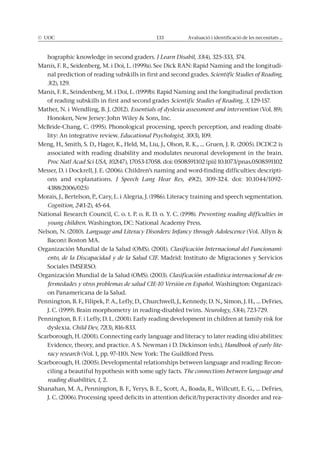 © UOC 133 Avaluació i identificació de les necessitats ...
hographic knowledge in second graders. J Learn Disabil, 33(4), 325-333, 374.
Manis, F. R., Seidenberg, M. i Doi, L. (1999a). See Dick RAN: Rapid Naming and the longitudi-
nal prediction of reading subskills in first and second grades. Scientific Studies of Reading,
3(2), 129.
Manis, F. R., Seindenberg, M. i Doi, L. (1999b). Rapid Naming and the longitudinal prediction
of reading subskills in first and second grades Scientific Studies of Reading, 3, 129-157.
Mather, N. i Wendling, B. J. (2012). Essentials of dyslexia assessment and intervention (Vol. 89).
Honoken, New Jersey: John Wiley & Sons, Inc.
McBride-Chang, C. (1995). Phonological processing, speech perception, and reading disabi-
lity: An integrative review. Educational Psychologist, 30(3), 109.
Meng, H., Smith, S. D., Hager, K., Held, M., Liu, J., Olson, R. K., … Gruen, J. R. (2005). DCDC2 is
associated with reading disability and modulates neuronal development in the brain.
Proc Natl Acad Sci USA, 102(47), 17053-17058. doi: 0508591102 [pii] 10.1073/pnas.0508591102
Messer, D. i Dockrell, J. E. (2006). Children’s naming and word-finding difficulties: descripti-
ons and explanations. J Speech Lang Hear Res, 49(2), 309-324. doi: 10.1044/1092-
4388(2006/025)
Morais, J., Bertelson, P., Cary, L. i Alegria, J. (1986). Literacy training and speech segmentation.
Cognition, 24(1-2), 45-64.
National Research Council, C. o. t. P. o. R. D. o. Y. C. (1998). Preventing reading difficulties in
young children. Washington, DC: National Academy Press.
Nelson, N. (2010). Language and Literacy Disorders: Infancy through Adolescence (Vol. Allyn &
Bacon): Boston MA.
Organización Mundial de la Salud (OMS). (2001). Clasificación Internacional del Funcionami-
ento, de la Discapacidad y de la Salud CIF. Madrid: Instituto de Migraciones y Servicios
Sociales IMSERSO.
Organización Mundial de la Salud (OMS). (2003). Clasificación estadística internacional de en-
fermedades y otros problemas de salud CIE-10 Versión en Español. Washington: Organizaci-
on Panamericana de la Salud.
Pennington, B. F., Filipek, P. A., Lefly, D., Churchwell, J., Kennedy, D. N., Simon, J. H., … DeFries,
J. C. (1999). Brain morphometry in reading-disabled twins. Neurology, 53(4), 723-729.
Pennington, B. F. i Lefly, D. L. (2001). Early reading development in children at family risk for
dyslexia. Child Dev, 72(3), 816-833.
Scarborough, H. (2001). Connecting early language and literacy to later reading (dis) abilities:
Evidence, theory, and practice. A S. Newman i D. Dickinson (eds.), Handbook of early lite-
racy research (Vol. 1, pp. 97–110). New York: The Guildford Press.
Scarborough, H. (2005). Developmental relationships between language and reading: Recon-
ciling a beautiful hypothesis with some ugly facts. The connections between language and
reading disabilities, 1, 2.
Shanahan, M. A., Pennington, B. F., Yerys, B. E., Scott, A., Boada, R., Willcutt, E. G., … DeFries,
J. C. (2006). Processing speed deficits in attention deficit/hyperactivity disorder and rea-
 