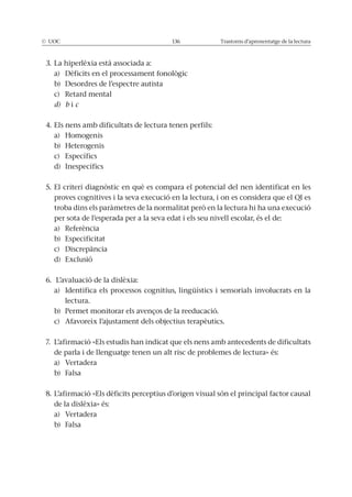 © UOC 136 Trastorns d’aprenentatge de la lectura
3. La hiperlèxia està associada a:
a) Dèficits en el processament fonològic
b) Desordres de l’espectre autista
c) Retard mental
d) b i c
4. Els nens amb dificultats de lectura tenen perfils:
a) Homogenis
b) Heterogenis
c) Específics
d) Inespecífics
5. El criteri diagnòstic en què es compara el potencial del nen identificat en les
proves cognitives i la seva execució en la lectura, i on es considera que el QI es
troba dins els paràmetres de la normalitat però en la lectura hi ha una execució
per sota de l’esperada per a la seva edat i els seu nivell escolar, és el de:
a) Referència
b) Especificitat
c) Discrepància
d) Exclusió
6. L’avaluació de la dislèxia:
a) Identifica els processos cognitius, lingüístics i sensorials involucrats en la
lectura.
b) Permet monitorar els avenços de la reeducació.
c) Afavoreix l’ajustament dels objectius terapèutics.
7. L’afirmació «Els estudis han indicat que els nens amb antecedents de dificultats
de parla i de llenguatge tenen un alt risc de problemes de lectura» és:
a) Vertadera
b) Falsa
8. L’afirmació «Els dèficits perceptius d’origen visual són el principal factor causal
de la dislèxia» és:
a) Vertadera
b) Falsa
 
