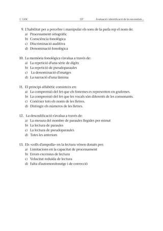 © UOC 137 Avaluació i identificació de les necessitats ...
9. L’habilitat per a percebre i manipular els sons de la parla rep el nom de:
a) Processament ortogràfic
b) Consciència fonològica
c) Discriminació auditiva
d) Denominació fonològica
10. La memòria fonològica s’avalua a través de:
a) La repetició d’una sèrie de dígits
b) La repetició de pseudoparaules
c) La denominació d’imatges
d) La narració d’una làmina
11. El principi alfabètic consisteix en:
a) La comprensió del fet que els fonemes es representen en grafemes.
b) La comprensió del fet que les vocals són diferents de les consonants.
c) Conèixer tots els noms de les lletres.
d) Distingir els números de les lletres.
12. La descodificació s’avalua a través de:
a) La mesura del nombre de paraules llegides per minut
b) La lectura de paraules
c) La lectura de pseudoparaules
d) Totes les anteriors
13. Els «colls d’ampolla» en la lectura vénen donats per:
a) Limitacions en la capacitat de processament
b) Errors excessius de lectura
c) Velocitat reduïda de lectura
d) Falta d’automonitoratge i de correcció
 