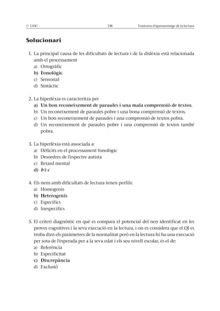 © UOC 138 Trastorns d’aprenentatge de la lectura
Solucionari
1. La principal causa de les dificultats de lectura i de la dislèxia està relacionada
amb el processament
a) Ortogràfic
c) Sensorial
d) Sintàctic
2. La hiperlèxia es caracteritza per
b) Un reconeixement de paraules pobre i una bona comprensió de textos.
c) Un bon reconeixement de paraules i una comprensió de textos pobra.
d) Un reconeixement de paraules pobre i una comprensió de textos també
pobra.
3. La hiperlèxia està associada a:
a) Dèficits en el processament fonològic
b) Desordres de l’espectre autista
c) Retard mental
b c
4. Els nens amb dificultats de lectura tenen perfils:
a) Homogenis
c) Específics
d) Inespecífics
5. El criteri diagnòstic en què es compara el potencial del nen identificat en les
proves cognitives i la seva execució en la lectura, i on es considera que el QI es
troba dins els paràmetres de la normalitat però en la lectura hi ha una execució
per sota de l’esperada per a la seva edat i els seu nivell escolar, és el de:
a) Referència
b) Especificitat
d) Exclusió
 