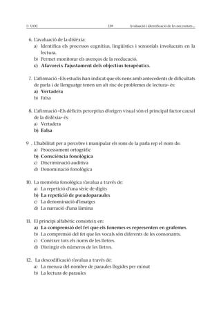 © UOC 139 Avaluació i identificació de les necessitats ...
6. L’avaluació de la dislèxia:
a) Identifica els processos cognitius, lingüístics i sensorials involucrats en la
lectura.
b) Permet monitorar els avenços de la reeducació.
7. L’afirmació «Els estudis han indicat que els nens amb antecedents de dificultats
de parla i de llenguatge tenen un alt risc de problemes de lectura» és:
b) Falsa
8. L’afirmació «Els dèficits perceptius d’origen visual són el principal factor causal
de la dislèxia» és:
a) Vertadera
9 . L’habilitat per a percebre i manipular els sons de la parla rep el nom de:
a) Processament ortogràfic
c) Discriminació auditiva
d) Denominació fonològica
10. La memòria fonològica s’avalua a través de:
a) La repetició d’una sèrie de dígits
c) La denominació d’imatges
d) La narració d’una làmina
11. El principi alfabètic consisteix en:
b) La comprensió del fet que les vocals són diferents de les consonants.
c) Conèixer tots els noms de les lletres.
d) Distingir els números de les lletres.
12. La descodificació s’avalua a través de:
a) La mesura del nombre de paraules llegides per minut
b) La lectura de paraules
 