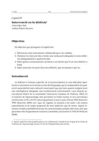 © UOC 141 Intervenció en la dislèxia
Capítol IV
Intervenció en la dislèxia1
Anna López Sala
Andrea Palacio Navarro
Objectius
Els objectius que persegueix el capítol són:
1. Diferenciar entre tractaments validats/eficaços i no validats.
2. Dominar les eines per dur a terme una reeducació adequada en nens dislèc-
tics adequadament a qualsevol edat.
3. Saber quines recomanacions cal donar a un mestre que té un nen dislèctic a
l’aula.
4. Saber assessorar als pares d’un nen dislèctic, què recomanar i què no.
Introducció
La dislèxia (o trastorn específic de la lectoescriptura) és una dificultat signi-
ficativa i persistent en la forma escrita del llenguatge, que és independent de qual-
sevol causa intel·lectual, cultural i emocional i que, per tant, apareix malgrat tenir
una intel·ligència adequada, una escolarització convencional i una situació so-
ciocultural dintre de la normalitat (Associació Catalana de Dislèxia, 2012). És
el trastorn de l’aprenentatge més prevalent en l’edat escolar, la seva prevalença
oscil·la entre el 5% i el 17% i afecta igualment a nens i nenes (Flynn 1994, Shaywitz
1990, Shaywitz 2005), tot i que, de vegades, la sensació a les aules i als centres
especialitzats és de major proporció de nens dislèctics que de nenes. Aquest fe-
nomen s’explica probablement per les característiques pròpies dels nens, atès que
presenten més freqüentment trastorns comòrbids, incloent-hi el TDA/H (Willcutt
2000).
1. Aquest capítol ha estat possible gràcies a la col·laboració i treball de tot l’equip de la Unitat de
Trastorns de l’Apenenetatge Escolar (UTAE) de l’Hospital Sant Joan de Déu.
 