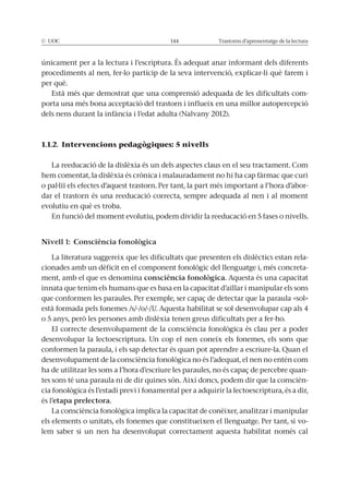 © UOC 144 Trastorns d’aprenentatge de la lectura
únicament per a la lectura i l’escriptura. És adequat anar informant dels diferents
procediments al nen, fer-lo partícip de la seva intervenció, explicar-li què farem i
per què.
Està més que demostrat que una comprensió adequada de les dificultats com-
porta una més bona acceptació del trastorn i influeix en una millor autopercepció
dels nens durant la infància i l’edat adulta (Nalvany 2012).
1.1.2. Intervencions pedagògiques: 5 nivells
La reeducació de la dislèxia és un dels aspectes claus en el seu tractament. Com
hem comentat, la dislèxia és crònica i malauradament no hi ha cap fàrmac que curi
o pal·liï els efectes d’aquest trastorn. Per tant, la part més important a l’hora d’abor-
dar el trastorn és una reeducació correcta, sempre adequada al nen i al moment
evolutiu en què es troba.
En funció del moment evolutiu, podem dividir la reeducació en 5 fases o nivells.
Nivell 1: Consciència fonològica
La literatura suggereix que les dificultats que presenten els dislèctics estan rela-
cionades amb un dèficit en el component fonològic del llenguatge i, més concreta-
ment, amb el que es denomina consciència fonològica. Aquesta és una capacitat
innata que tenim els humans que es basa en la capacitat d’aïllar i manipular els sons
que conformen les paraules. Per exemple, ser capaç de detectar que la paraula «sol»
està formada pels fonemes /s/-/o/-/l/. Aquesta habilitat se sol desenvolupar cap als 4
o 5 anys, però les persones amb dislèxia tenen greus dificultats per a fer-ho.
El correcte desenvolupament de la consciència fonològica és clau per a poder
desenvolupar la lectoescriptura. Un cop el nen coneix els fonemes, els sons que
conformen la paraula, i els sap detectar és quan pot aprendre a escriure-la. Quan el
desenvolupament de la consciència fonològica no és l’adequat, el nen no entén com
ha de utilitzar les sons a l’hora d’escriure les paraules, no és capaç de percebre quan-
tes sons té una paraula ni de dir quines són. Així doncs, podem dir que la conscièn-
cia fonològica és l’estadi previ i fonamental per a adquirir la lectoescriptura, és a dir,
és l’etapa prelectora.
La consciència fonològica implica la capacitat de conèixer, analitzar i manipular
els elements o unitats, els fonemes que constitueixen el llenguatge. Per tant, si vo-
lem saber si un nen ha desenvolupat correctament aquesta habilitat només cal
 