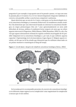 © UOC 145 Intervenció en la dislèxia
preguntar-li, per exemple, si sap quants sons té la paraula «poma», o si sap com sona
la paraula plou si li traiem el so /l/. Si el desenvolupament d’aquestes habilitats és
correcte, serà possible arribar a una lectura competent i autònoma.
Quan detectem que un nen de 4 o 5 anys, o més gran, no ha desenvolupat enca-
ra la consciència fonològica, és moment d’intervenir. En nombrosos estudis cientí-
fics s’ha demostrat que una intervenció basada en entrenar la consciència fonolò-
gica en etapes primerenques (fins als 7 anys aproximadament) en nens amb
dificultats de lectura, millora el rendiment lector respecte als nens que no reben
aquesta intervenció (D’agostino, 2004; Elbaum, 2000; Shanahan, 1995). És a dir, s’ha
vist que aquest entrenament estimula les regions cerebrals encarregades de fer pos-
sible l’adquisició de la consciència fonològica i, per tant, fa que millorin aquesta
capacitat i l’aprenentatge de la lectoescriptura (vegeu figura 1). Malgrat aquests re-
sultats, cal dir que no hi ha estudis que demostrin que les millories observades en
un primer moment es mantinguin al llarg del temps.
En la reeducació és recomanable presentar els exercicis de consciència fonològi-
ca en diferents etapes segons la seva complexitat i anar augmentant la complexitat
a mesura que el nen millori.
Figura 1. Cervell abans i després de treball de consciència fonològica (Simos, 2002)
 
