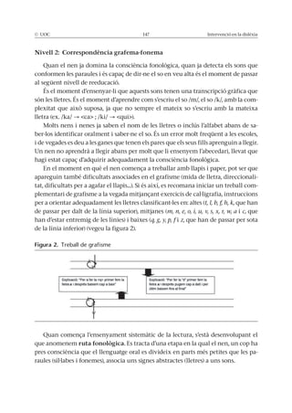 © UOC 147 Intervenció en la dislèxia
Nivell 2: Correspondència grafema-fonema
Quan el nen ja domina la consciència fonològica, quan ja detecta els sons que
conformen les paraules i és capaç de dir-ne el so en veu alta és el moment de passar
al següent nivell de reeducació.
És el moment d’ensenyar-li que aquests sons tenen una transcripció gràfica que
són les lletres. És el moment d’aprendre com s’escriu el so /m/, el so /k/, amb la com-
plexitat que això suposa, ja que no sempre el mateix so s’escriu amb la mateixa
lletra (ex. /ka/ <ca> ; /ki/ <qui>).
Molts nens i nenes ja saben el nom de les lletres o inclús l’alfabet abans de sa-
ber-los identificar oralment i saber-ne el so. És un error molt freqüent a les escoles,
i de vegades es deu a les ganes que tenen els pares que els seus fills aprenguin a llegir.
Un nen no aprendrà a llegir abans per molt que li ensenyem l’abecedari, llevat que
hagi estat capaç d’adquirir adequadament la consciència fonològica.
En el moment en què el nen comença a treballar amb llapis i paper, pot ser que
apareguin també dificultats associades en el grafisme (mida de lletra, direccionali-
tat, dificultats per a agafar el llapis...). Si és així, es recomana iniciar un treball com-
plementari de grafisme a la vegada mitjançant exercicis de cal·ligrafia, instruccions
per a orientar adequadament les lletres classificant-les en: altes (t, l, b, f, h, k, que han
de passar per dalt de la línia superior), mitjanes (m, n, e, o, i, u, v, s, x, r, w, a i c, que
han d’estar entremig de les línies) i baixes (q, g, y, p, f i z, que han de passar per sota
de la línia inferior) (vegeu la figura 2).
Quan comença l’ensenyament sistemàtic de la lectura, s’està desenvolupant el
que anomenem ruta fonològica. Es tracta d’una etapa en la qual el nen, un cop ha
pres consciència que el llenguatge oral es divideix en parts més petites que les pa-
raules (síl·labes i fonemes), associa uns signes abstractes (lletres) a uns sons.
Figura 2. Treball de grafisme
 
