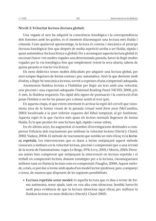 © UOC 151 Intervenció en la dislèxia
Nivell 3: Velocitat lectora (lectura global)
Una vegada el nen ha adquirit la consciència fonològica i la correspondència
dels fonemes amb les grafies, és el moment d’aconseguir una lectura més fluïda i
còmoda. Com qualsevol aprenentatge, la lectura és costosa i mecànica al principi
(lectura fonològica) fins que després de molta repetició arriba a ser fluïda, ràpida i
quasi automàtica (lectura lèxica o global). Per a aconseguir aquesta lectura global és
necessari haver vist moltes vegades una determinada paraula, haver-la llegit moltes
vegades per la via fonològica fins que simplement veient la seva silueta, sabem de
quina paraula es tracta (via lèxica).
Els nens dislèctics tenen moltes dificultats per adquirir una lectura global, per
això sempre llegeixen de forma costosa i poc automàtica. Això fa que destinin molt
d’esforç a llegir bé (mecànica lectora), sovint a expenses d’una comprensió adequada.
Anomenem fluïdesa lectora a l’habilitat per llegir un text amb una velocitat,
una precisió i una expressió adequada (National Reading Panel NICHD, 2000, p.1).
A més, la fluïdesa requereix l’ús ràpid dels signes de puntuació i la convicció d’on
posar l’èmfasi o on fer les pauses per a donar sentit al text (p.6).
En aquesta etapa, el que estem intentant és activar la regió del cervell que s’ano-
mena àrea de la forma visual de la paraula (visual word form area) (McCandliss,
2003) localitzada a la part inferior esquerra del lòbul temporal, al gir fusiforme.
Aquesta regió és la que s’activa més quan els lectors normals llegeixen de forma
fluïda. És la que permet fer una lectura àgil, ràpida i sense esforç.
En els últims anys, ha augmentat el nombre d’investigacions destinades a com-
provar l’eficàcia dels tractaments per millorar la velocitat lectora (David J. Chard,
2002; Vadasy, 2004). El mètode de tractament que sembla ser més eficaç és la lectu-
ra repetida. Les intervencions que es duen a terme mitjançant aquest mètode
s’associen a millores en la velocitat lectora, precisió i comprensió (per a una revisió
de la teoria de l’automatisme, vegeu Le Berge, 1974; Levy, 2001, i Morris, 2010). Diver-
sos autors han comprovat que mitjançant la intervenció en lectura repetida i el
treball en comprensió lectora, donant estratègies per a la lectura, s’aconsegueixen
millores tant en fluència lectora com en comprensió (Vaughn, 2000). Aquest mèto-
de, a més, es pot dur a terme amb ajuda d’un model lector (professor, pare, company)
o sense, de manera que disposem de les següents possibilitats:
Lectura repetida sense model: és aquella lectura que es duu a terme de for-
ma autònoma, sense ajuda, tant en veu alta com silenciosa. Sembla haver-hi
molt poca evidència de que la lectura silenciosa sigui eficaç per millorar la
fluïdesa lectora en nens dislèctics (David J. Chard 2002).
 