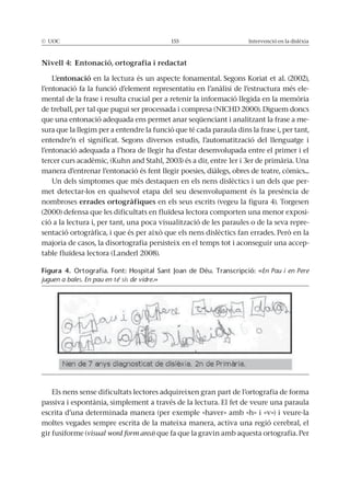 © UOC 155 Intervenció en la dislèxia
Nivell 4: Entonació, ortografia i redactat
L’entonació en la lectura és un aspecte fonamental. Segons Koriat et al. (2002),
l’entonació fa la funció d’element representatiu en l’anàlisi de l’estructura més ele-
mental de la frase i resulta crucial per a retenir la informació llegida en la memòria
de treball, per tal que pugui ser processada i compresa (NICHD 2000). Diguem doncs
que una entonació adequada ens permet anar seqüenciant i analitzant la frase a me-
sura que la llegim per a entendre la funció que té cada paraula dins la frase i, per tant,
entendre’n el significat. Segons diversos estudis, l’automatització del llenguatge i
l’entonació adequada a l’hora de llegir ha d’estar desenvolupada entre el primer i el
tercer curs acadèmic, (Kuhn and Stahl, 2003) és a dir, entre 1er i 3er de primària. Una
manera d’entrenar l’entonació és fent llegir poesies, diàlegs, obres de teatre, còmics...
Un dels símptomes que més destaquen en els nens dislèctics i un dels que per-
met detectar-los en qualsevol etapa del seu desenvolupament és la presència de
nombroses errades ortogràfiques en els seus escrits (vegeu la figura 4). Torgesen
(2000) defensa que les dificultats en fluïdesa lectora comporten una menor exposi-
ció a la lectura i, per tant, una poca visualització de les paraules o de la seva repre-
sentació ortogràfica, i que és per això que els nens dislèctics fan errades. Però en la
majoria de casos, la disortografia persisteix en el temps tot i aconseguir una accep-
table fluïdesa lectora (Landerl 2008).
Els nens sense dificultats lectores adquireixen gran part de l’ortografia de forma
passiva i espontània, simplement a través de la lectura. El fet de veure una paraula
escrita d’una determinada manera (per exemple «haver» amb «h» i «v») i veure-la
moltes vegades sempre escrita de la mateixa manera, activa una regió cerebral, el
gir fusiforme (visual word form area) que fa que la gravin amb aquesta ortografia. Per
Figura 4. Ortografia. Font: Hospital Sant Joan de Déu. Transcripció: «En Pau i en Pere
juguen a bales. En pau en té sis de vidre.»
 