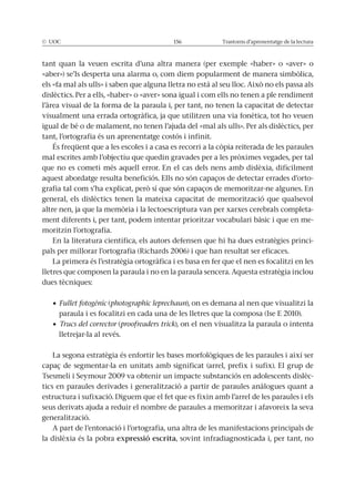 © UOC 156 Trastorns d’aprenentatge de la lectura
tant quan la veuen escrita d’una altra manera (per exemple «haber» o «aver» o
«aber») se’ls desperta una alarma o, com diem popularment de manera simbòlica,
els «fa mal als ulls» i saben que alguna lletra no està al seu lloc. Això no els passa als
dislèctics. Per a ells, «haber» o «aver» sona igual i com ells no tenen a ple rendiment
l’àrea visual de la forma de la paraula i, per tant, no tenen la capacitat de detectar
visualment una errada ortogràfica, ja que utilitzen una via fonètica, tot ho veuen
igual de bé o de malament, no tenen l’ajuda del «mal als ulls». Per als dislèctics, per
tant, l’ortografia és un aprenentatge costós i infinit.
És freqüent que a les escoles i a casa es recorri a la còpia reiterada de les paraules
mal escrites amb l’objectiu que quedin gravades per a les pròximes vegades, per tal
que no es cometi més aquell error. En el cas dels nens amb dislèxia, difícilment
aquest abordatge resulta beneficiós. Ells no són capaços de detectar errades d’orto-
grafia tal com s’ha explicat, però sí que són capaços de memoritzar-ne algunes. En
general, els dislèctics tenen la mateixa capacitat de memorització que qualsevol
altre nen, ja que la memòria i la lectoescriptura van per xarxes cerebrals completa-
ment diferents i, per tant, podem intentar prioritzar vocabulari bàsic i que en me-
moritzin l’ortografia.
En la literatura científica, els autors defensen que hi ha dues estratègies princi-
pals per millorar l’ortografia (Richards 2006) i que han resultat ser eficaces.
La primera és l’estratègia ortogràfica i es basa en fer que el nen es focalitzi en les
lletres que composen la paraula i no en la paraula sencera. Aquesta estratègia inclou
dues tècniques:
(photographic leprechaun), on es demana al nen que visualitzi la
paraula i es focalitzi en cada una de les lletres que la composa (Ise E 2010).
(proofreaders trick), on el nen visualitza la paraula o intenta
lletrejar-la al revés.
La segona estratègia és enfortir les bases morfològiques de les paraules i així ser
capaç de segmentar-la en unitats amb significat (arrel, prefix i sufix). El grup de
Tsesmeli i Seymour 2009 va obtenir un impacte substanciós en adolescents dislèc-
tics en paraules derivades i generalització a partir de paraules anàlogues quant a
estructura i sufixació. Diguem que el fet que es fixin amb l’arrel de les paraules i els
seus derivats ajuda a reduir el nombre de paraules a memoritzar i afavoreix la seva
generalització.
A part de l’entonació i l’ortografia, una altra de les manifestacions principals de
la dislèxia és la pobra expressió escrita, sovint infradiagnosticada i, per tant, no
 