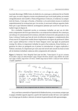 © UOC 157 Intervenció en la dislèxia
tractada (Berninger 2008). Entre els dislèctics és comú que es defensin bé en l’àmbit
oral i que, en canvi, duguin a terme una plasmació per escrit molt pobra, no només
ortogràficament sinó també a l’hora d’organitzar el discurs, el redactat, la compo-
sició de frases... Com que a l’escola, a l’institut o a la universitat encara es realitzen
majoritàriament les avaluacions per via escrita, és necessari reforçar aquestes habi-
litats per a que l’alumne dislèctic aconsegueixi plasmar per escrit tot el que ha es-
tudiat (vegeu la figura 5).
Per a treballar l’expressió escrita es recomana treballar un per un els dife-
rents components del text que donen lloc a un redactat ben elaborat. Per començar,
cal reforçar el coneixement de la sintaxi, entendre la funció de cada paraula en una
frase, i reforçar l’ordre que han de tenir els diferents sintagmes i complements dins
d’una oració. És important també donar importància als signes de puntuació. Saber
com i quan utilitzar-los i evitar fer frases llargues sense cap signe de puntuació
enmig. Per últim, és important treballar les parts d’un redactat, d’una història, or-
ganitzar les idees en paràgrafs on el primer és introductori, el segon explicatiu i
l’últim conclusiu. És important per tant anar del nivell més senzill (la frase) al més
alt (la història) treballant cadascun dels components del redactat.
Així, com hem comentat en l’apartat de la fluïdesa lectora, es recomana, sempre que
es pugui, treballar aquests aspectes a partir del material escolar del nen i així optimit-
zar el temps que hi dedica i afavorir al màxim la generalització dels aprenentatges.
Figura 5. Redactat. Font: Hospital Sant Joan de Déu. Transcripció: El cap de setmana.
Els dissabtes vaig a un club de hoquei i jugo a hoquei 40 minuts després vaig a Bellver de Cerda-
nya i jugo a futbol, vaig en bici i en moto. També vaig a buscar bolets i a buscar fruites del bosc
i esquiar. Igualment
 