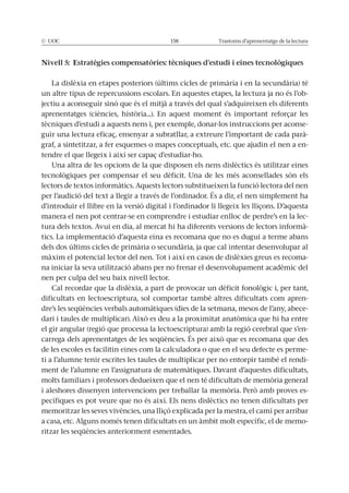 © UOC 158 Trastorns d’aprenentatge de la lectura
Nivell 5: Estratègies compensatòries: tècniques d’estudi i eines tecnològiques
La dislèxia en etapes posteriors (últims cicles de primària i en la secundària) té
un altre tipus de repercussions escolars. En aquestes etapes, la lectura ja no és l’ob-
jectiu a aconseguir sinó que és el mitjà a través del qual s’adquireixen els diferents
aprenentatges (ciències, història...). En aquest moment és important reforçar les
tècniques d’estudi a aquests nens i, per exemple, donar-los instruccions per aconse-
guir una lectura eficaç, ensenyar a subratllar, a extreure l’important de cada parà-
graf, a sintetitzar, a fer esquemes o mapes conceptuals, etc. que ajudin el nen a en-
tendre el que llegeix i així ser capaç d’estudiar-ho.
Una altra de les opcions de la que disposen els nens dislèctics és utilitzar eines
tecnològiques per compensar el seu dèficit. Una de les més aconsellades són els
lectors de textos informàtics. Aquests lectors substitueixen la funció lectora del nen
per l’audició del text a llegir a través de l’ordinador. És a dir, el nen simplement ha
d’introduir el llibre en la versió digital i l’ordinador li llegeix les lliçons. D’aquesta
manera el nen pot centrar-se en comprendre i estudiar enlloc de perdre’s en la lec-
tura dels textos. Avui en dia, al mercat hi ha diferents versions de lectors informà-
tics. La implementació d’aquesta eina es recomana que no es dugui a terme abans
dels dos últims cicles de primària o secundària, ja que cal intentar desenvolupar al
màxim el potencial lector del nen. Tot i així en casos de dislèxies greus es recoma-
na iniciar la seva utilització abans per no frenar el desenvolupament acadèmic del
nen per culpa del seu baix nivell lector.
Cal recordar que la dislèxia, a part de provocar un dèficit fonològic i, per tant,
dificultats en lectoescriptura, sol comportar també altres dificultats com apren-
dre’s les seqüències verbals automàtiques (dies de la setmana, mesos de l’any, abece-
dari i taules de multiplicar). Això es deu a la proximitat anatòmica que hi ha entre
el gir angular (regió que processa la lectoescriptura) amb la regió cerebral que s’en-
carrega dels aprenentatges de les seqüències. És per això que es recomana que des
de les escoles es facilitin eines com la calculadora o que en el seu defecte es perme-
ti a l’alumne tenir escrites les taules de multiplicar per no entorpir també el rendi-
ment de l’alumne en l’assignatura de matemàtiques. Davant d’aquestes dificultats,
molts familiars i professors dedueixen que el nen té dificultats de memòria general
i aleshores dissenyen intervencions per treballar la memòria. Però amb proves es-
pecífiques es pot veure que no és així. Els nens dislèctics no tenen dificultats per
memoritzar les seves vivències, una lliçó explicada per la mestra, el camí per arribar
a casa, etc. Alguns només tenen dificultats en un àmbit molt específic, el de memo-
ritzar les seqüències anteriorment esmentades.
 