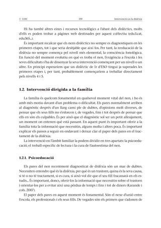 © UOC 159 Intervenció en la dislèxia
Hi ha també altres eines i recursos tecnològics a l’abast dels dislèctics, molts
d’ells es poden trobar a pàgines web destinades per aquest col·lectiu (edu3.cat,
edu365...).
És important recalcar que els nens dislèctics no sempre es diagnostiquen en les
primeres etapes, tot i que seria desitjable que així fos. Per tant, la reeducació de la
dislèxia no sempre comença pel nivell més elemental, la consciència fonològica.
En funció del moment evolutiu en què es troba el nen, l’exigència a l’escola i les
seves dificultats s’ha de dissenyar la seva intervenció començant per un nivell o un
altre. En principi esperaríem que un dislèctic de 1r d’ESO tingui ja superades les
primeres etapes i, per tant, probablement començaríem a treballar directament
pels nivells 4 i 5.
1.2. Intervenció dirigida a la família
La família és quelcom fonamental en qualsevol moment vital del nen, i ho és
amb més motiu davant d’un problema o dificultat. Els pares normalment arriben
al diagnòstic després d’un llarg camí ple de dubtes, d’opinions molt diverses, de
pensar que els seus fills no s’esforcen i, de vegades, fins i tot després de pensar que
ells en són els culpables. És per això que el diagnòstic sol ser un petit alleujament,
un moment on entenen què està passant. En aquest punt és important oferir a la
família tota la informació que necessitin, alguns molta i altres poca. És important
explicar els passos a seguir en endavant i deixar clar el paper dels pares en el trac-
tament de la dislèxia.
La intervenció en l’àmbit familiar la podem dividir en tres apartats: la psicoedu-
cació, el treball específic de lectura i la cura de l’autoestima del nen.
1.2.1. Psicoeducació
Els pares del nen recentment diagnosticat de dislèxia són un mar de dubtes.
Necessiten entendre què és la dislèxia, per què és un trastorn, quina és la seva causa,
si té o no té tractament, si es cura, si això vol dir que el seu fill fracassarà en els es-
tudis... És important, doncs, oferir-los la informació que necessitin sobre el trastorn
i orientar-los per a evitar així una pèrdua de temps i fins i tot de diners (Karande i
cols. 2007).
El paper dels pares en aquest moment és fonamental. Són el nexe d’unió entre
l’escola, els professionals i els seus fills. De vegades són els primers que s’adonen de
 