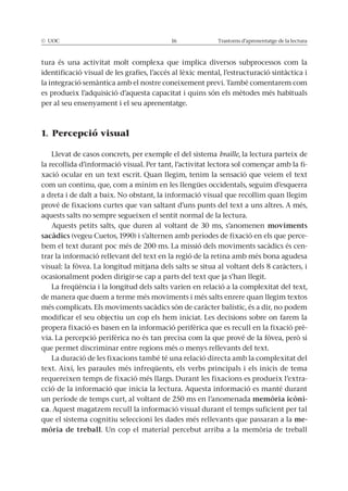 © UOC 16 Trastorns d’aprenentatge de la lectura
tura és una activitat molt complexa que implica diversos subprocessos com la
identificació visual de les grafies, l’accés al lèxic mental, l’estructuració sintàctica i
la integració semàntica amb el nostre coneixement previ. També comentarem com
es produeix l’adquisició d’aquesta capacitat i quins són els mètodes més habituals
per al seu ensenyament i el seu aprenentatge.
1. Percepció visual
Llevat de casos concrets, per exemple el del sistema braille, la lectura parteix de
la recollida d’informació visual. Per tant, l’activitat lectora sol començar amb la fi-
xació ocular en un text escrit. Quan llegim, tenim la sensació que veiem el text
com un continu, que, com a mínim en les llengües occidentals, seguim d’esquerra
a dreta i de dalt a baix. No obstant, la informació visual que recollim quan llegim
prové de fixacions curtes que van saltant d’uns punts del text a uns altres. A més,
aquests salts no sempre segueixen el sentit normal de la lectura.
Aquests petits salts, que duren al voltant de 30 ms, s’anomenen moviments
sacàdics (vegeu Cuetos, 1990) i s’alternen amb períodes de fixació en els que perce-
bem el text durant poc més de 200 ms. La missió dels moviments sacàdics és cen-
trar la informació rellevant del text en la regió de la retina amb més bona agudesa
visual: la fòvea. La longitud mitjana dels salts se situa al voltant dels 8 caràcters, i
ocasionalment poden dirigir-se cap a parts del text que ja s’han llegit.
La freqüència i la longitud dels salts varien en relació a la complexitat del text,
de manera que duem a terme més moviments i més salts enrere quan llegim textos
més complicats. Els moviments sacàdics són de caràcter balístic, és a dir, no podem
modificar el seu objectiu un cop els hem iniciat. Les decisions sobre on farem la
propera fixació es basen en la informació perifèrica que es recull en la fixació prè-
via. La percepció perifèrica no és tan precisa com la que prové de la fòvea, però sí
que permet discriminar entre regions més o menys rellevants del text.
La duració de les fixacions també té una relació directa amb la complexitat del
text. Així, les paraules més infreqüents, els verbs principals i els inicis de tema
requereixen temps de fixació més llargs. Durant les fixacions es produeix l’extra-
cció de la informació que inicia la lectura. Aquesta informació es manté durant
un període de temps curt, al voltant de 250 ms en l’anomenada memòria icòni-
ca. Aquest magatzem recull la informació visual durant el temps suficient per tal
que el sistema cognitiu seleccioni les dades més rellevants que passaran a la me-
mòria de treball. Un cop el material percebut arriba a la memòria de treball
 