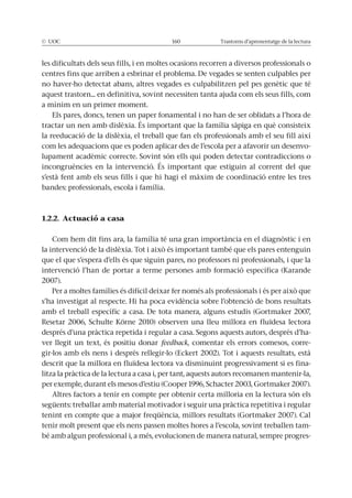 © UOC 160 Trastorns d’aprenentatge de la lectura
les dificultats dels seus fills, i en moltes ocasions recorren a diversos professionals o
centres fins que arriben a esbrinar el problema. De vegades se senten culpables per
no haver-ho detectat abans, altres vegades es culpabilitzen pel pes genètic que té
aquest trastorn... en definitiva, sovint necessiten tanta ajuda com els seus fills, com
a mínim en un primer moment.
Els pares, doncs, tenen un paper fonamental i no han de ser oblidats a l’hora de
tractar un nen amb dislèxia. És important que la família sàpiga en què consisteix
la reeducació de la dislèxia, el treball que fan els professionals amb el seu fill així
com les adequacions que es poden aplicar des de l’escola per a afavorir un desenvo-
lupament acadèmic correcte. Sovint són ells qui poden detectar contradiccions o
incongruències en la intervenció. És important que estiguin al corrent del que
s’està fent amb els seus fills i que hi hagi el màxim de coordinació entre les tres
bandes: professionals, escola i família.
1.2.2. Actuació a casa
Com hem dit fins ara, la família té una gran importància en el diagnòstic i en
la intervenció de la dislèxia. Tot i això és important també que els pares entenguin
que el que s’espera d’ells és que siguin pares, no professors ni professionals, i que la
intervenció l’han de portar a terme persones amb formació específica (Karande
2007).
Per a moltes famílies és difícil deixar fer només als professionals i és per això que
s’ha investigat al respecte. Hi ha poca evidència sobre l’obtenció de bons resultats
amb el treball específic a casa. De tota manera, alguns estudis (Gortmaker 2007,
Resetar 2006, Schulte Körne 2010) observen una lleu millora en fluïdesa lectora
després d’una pràctica repetida i regular a casa. Segons aquests autors, després d’ha-
ver llegit un text, és positiu donar feedback, comentar els errors comesos, corre-
gir-los amb els nens i després rellegir-lo (Eckert 2002). Tot i aquests resultats, està
descrit que la millora en fluïdesa lectora va disminuint progressivament si es fina-
litza la pràctica de la lectura a casa i, per tant, aquests autors recomanen mantenir-la,
per exemple, durant els mesos d’estiu (Cooper 1996, Schacter 2003, Gortmaker 2007).
Altres factors a tenir en compte per obtenir certa milloria en la lectura són els
següents: treballar amb material motivador i seguir una pràctica repetitiva i regular
tenint en compte que a major freqüència, millors resultats (Gortmaker 2007). Cal
tenir molt present que els nens passen moltes hores a l’escola, sovint treballen tam-
bé amb algun professional i, a més, evolucionen de manera natural, sempre progres-
 
