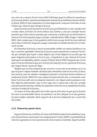© UOC 161 Intervenció en la dislèxia
sen, mai van a menys. Per tot això és difícil distingir quan la millora és causada per
la lectura periòdica o pel desenvolupament natural de les habilitats del nen (Schul-
te-Körne 2003). El més important és evitar angoixar-lo i imposar l’activitat al nen.
L’últim que volem és que rebutgi la lectura.
Quan els nens estan iniciant-se en la lectura, paral·lelament, a casa, es poden dur
a terme altres activitats de forma lúdica. Jocs fonètics, com per exemple buscar
paraules que rimin, buscar paraules que comencin o acabin per un determinat so,
ometre el so d’una paraula, jugar al penjat... (Schulte-Körne 2010, Artigas i Narbona
2011). Això, sempre que el nen gaudeixi amb els jocs, ja que no hi ha cap evidència
clara sobre el benefici d’aquestes tasques realitzades en l’àmbit familiar en el rendi-
ment escolar.
Per fomentar la lectura a casa és recomanable establir un entorn familiar en un
lloc i moment agradable. Potenciar la lectura comú amenitzant al màxim l’activi-
tat, per exemple que el pare o mare llegeixi, que el nen llegeixi en veu alta, que els
pares llegeixin prèviament el text al nen... L’important és que s’associï la lectura
amb quelcom agradable, plaent i positiu (Schulte Körne 2010). Busquem que el nen
apreciï tota la informació que pot extreure del material escrit, a partir de la lectura,
que tingui interès i ganes de llegir.
Malgrat que no està comprovat que serveixi i ni tan sols es recomana, en el cas
que els pares vulguin treballar de forma més sistemàtica amb els seus fills, la litera-
tura mostra com els reforços contingents (premis) a l’activitat lectora milloren el
rendiment (Eckert 2002). Per això, segons la motivació del nen, es recomana com-
binar la lectura amb una recompensa material o no. Alguns autors proposen esta-
blir objectius determinats i que el nen vegi com se supera dia a dia, per exemple
calcular paraules/minut, nombre de preguntes correctes en la comprensió lectora,
calcular el temps de la lectura...
En resum, la feina dels pares no és altre que la d’inculcar el gust per la lectura.
Per això és recomanable buscar un moment i un lloc adequat. Si el nen gaudeix,
els pares poden estimular altres aspectes de la lectura mitjançant jocs i activitats
divertides.
1.2.3. Potenciar punts forts
Segons la literatura científica, els nens amb dislèxia poden tenir problemes asso-
ciats d’autoestima, emocionals i de comportament (Terras 2009). La probabilitat de
tenir-los augmenta si el nen presenta més d’un trastorn comòrbid. Aquests proble-
 