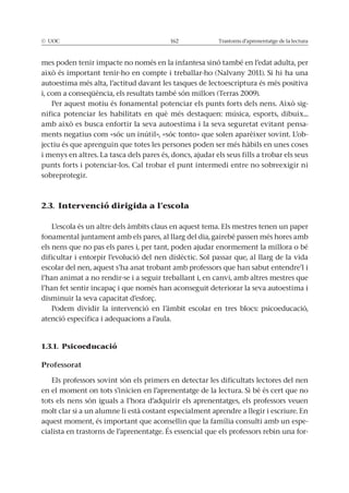 © UOC 162 Trastorns d’aprenentatge de la lectura
mes poden tenir impacte no només en la infantesa sinó també en l’edat adulta, per
això és important tenir-ho en compte i treballar-ho (Nalvany 2011). Si hi ha una
autoestima més alta, l’actitud davant les tasques de lectoescriptura és més positiva
i, com a conseqüència, els resultats també són millors (Terras 2009).
Per aquest motiu és fonamental potenciar els punts forts dels nens. Això sig-
nifica potenciar les habilitats en què més destaquen: música, esports, dibuix...
amb això es busca enfortir la seva autoestima i la seva seguretat evitant pensa-
ments negatius com «sóc un inútil», «sóc tonto» que solen aparèixer sovint. L’ob-
jectiu és que aprenguin que totes les persones poden ser més hàbils en unes coses
i menys en altres. La tasca dels pares és, doncs, ajudar els seus fills a trobar els seus
punts forts i potenciar-los. Cal trobar el punt intermedi entre no sobreexigir ni
sobreprotegir.
2.3. Intervenció dirigida a l’escola
L’escola és un altre dels àmbits claus en aquest tema. Els mestres tenen un paper
fonamental juntament amb els pares, al llarg del dia, gairebé passen més hores amb
els nens que no pas els pares i, per tant, poden ajudar enormement la millora o bé
dificultar i entorpir l’evolució del nen dislèctic. Sol passar que, al llarg de la vida
escolar del nen, aquest s’ha anat trobant amb professors que han sabut entendre’l i
l’han animat a no rendir-se i a seguir treballant i, en canvi, amb altres mestres que
l’han fet sentir incapaç i que només han aconseguit deteriorar la seva autoestima i
disminuir la seva capacitat d’esforç.
Podem dividir la intervenció en l’àmbit escolar en tres blocs: psicoeducació,
atenció específica i adequacions a l’aula.
1.3.1. Psicoeducació
Professorat
Els professors sovint són els primers en detectar les dificultats lectores del nen
en el moment on tots s’inicien en l’aprenentatge de la lectura. Si bé és cert que no
tots els nens són iguals a l’hora d’adquirir els aprenentatges, els professors veuen
molt clar si a un alumne li està costant especialment aprendre a llegir i escriure. En
aquest moment, és important que aconsellin que la família consulti amb un espe-
cialista en trastorns de l’aprenentatge. És essencial que els professors rebin una for-
 