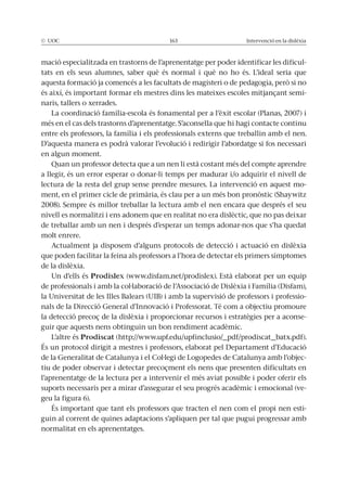 © UOC 163 Intervenció en la dislèxia
mació especialitzada en trastorns de l’aprenentatge per poder identificar les dificul-
tats en els seus alumnes, saber què és normal i què no ho és. L’ideal seria que
aquesta formació ja comencés a les facultats de magisteri o de pedagogia, però si no
és així, és important formar els mestres dins les mateixes escoles mitjançant semi-
naris, tallers o xerrades.
La coordinació família-escola és fonamental per a l’èxit escolar (Planas, 2007) i
més en el cas dels trastorns d’aprenentatge. S’aconsella que hi hagi contacte continu
entre els professors, la família i els professionals externs que treballin amb el nen.
D’aquesta manera es podrà valorar l’evolució i redirigir l’abordatge si fos necessari
en algun moment.
Quan un professor detecta que a un nen li està costant més del compte aprendre
a llegir, és un error esperar o donar-li temps per madurar i/o adquirir el nivell de
lectura de la resta del grup sense prendre mesures. La intervenció en aquest mo-
ment, en el primer cicle de primària, és clau per a un més bon pronòstic (Shaywitz
2008). Sempre és millor treballar la lectura amb el nen encara que després el seu
nivell es normalitzi i ens adonem que en realitat no era dislèctic, que no pas deixar
de treballar amb un nen i després d’esperar un temps adonar-nos que s’ha quedat
molt enrere.
Actualment ja disposem d’alguns protocols de detecció i actuació en dislèxia
que poden facilitar la feina als professors a l’hora de detectar els primers símptomes
de la dislèxia.
Un d’ells és Prodislex (www.disfam.net/prodislex). Està elaborat per un equip
de professionals i amb la col·laboració de l’Associació de Dislèxia i Família (Disfam),
la Universitat de les Illes Balears (UIB) i amb la supervisió de professors i professio-
nals de la Direcció General d’Innovació i Professorat. Té com a objectiu promoure
la detecció precoç de la dislèxia i proporcionar recursos i estratègies per a aconse-
guir que aquests nens obtinguin un bon rendiment acadèmic.
L’altre és Prodiscat (http://www.upf.edu/upfinclusio/_pdf/prodiscat_batx.pdf).
És un protocol dirigit a mestres i professors, elaborat pel Departament d’Educació
de la Generalitat de Catalunya i el Col·legi de Logopedes de Catalunya amb l’objec-
tiu de poder observar i detectar precoçment els nens que presenten dificultats en
l’aprenentatge de la lectura per a intervenir el més aviat possible i poder oferir els
suports necessaris per a mirar d’assegurar el seu progrés acadèmic i emocional (ve-
geu la figura 6).
És important que tant els professors que tracten el nen com el propi nen esti-
guin al corrent de quines adaptacions s’apliquen per tal que pugui progressar amb
normalitat en els aprenentatges.
 