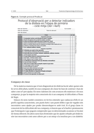 © UOC 164 Trastorns d’aprenentatge de la lectura
Companys de classe
De la mateixa manera que el nen diagnosticat de dislèxia ha de saber quines són
les seves dificultats, també els seus companys de classe les han de conèixer i han de
saber com se’l pot ajudar. Els nens s’adonen de com avancen ells mateixos i els seus
companys, ja que la majoria són conscients de si un company té dificultats a l’hora
de llegir.
Educar els nens també consisteix en fer-los entendre que cadascun d’ells té un
perfil cognitiu característic, uns punts forts i uns punts febles i que de vegades són
necessàries unes ajudes per poder desenvolupar-se amb èxit. Si el grup classe és
conscient de les dificultats del seu company, evitarem que se’n burlin i promourem
que l’entenguin i que puguin comprendre que en determinades ocasions se l’avaluï
de forma diferent. Els altres nens han d’entendre que les ajudes rebudes pel dislèctic
són tan necessàries com unes ulleres per a un miop o la insulina per a un diabètic
Figura 6. Exemple protocol Prodiscat
 