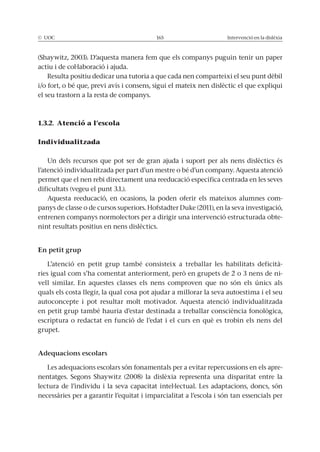 © UOC 165 Intervenció en la dislèxia
(Shaywitz, 2003). D’aquesta manera fem que els companys puguin tenir un paper
actiu i de col·laboració i ajuda.
Resulta positiu dedicar una tutoria a que cada nen comparteixi el seu punt dèbil
i/o fort, o bé que, previ avís i consens, sigui el mateix nen dislèctic el que expliqui
el seu trastorn a la resta de companys.
1.3.2. Atenció a l’escola
Individualitzada
Un dels recursos que pot ser de gran ajuda i suport per als nens dislèctics és
l’atenció individualitzada per part d’un mestre o bé d’un company. Aquesta atenció
permet que el nen rebi directament una reeducació específica centrada en les seves
dificultats (vegeu el punt 3.1.).
Aquesta reeducació, en ocasions, la poden oferir els mateixos alumnes com-
panys de classe o de cursos superiors. Hofstadter Duke (2011), en la seva investigació,
entrenen companys normolectors per a dirigir una intervenció estructurada obte-
nint resultats positius en nens dislèctics.
En petit grup
L’atenció en petit grup també consisteix a treballar les habilitats deficità-
ries igual com s’ha comentat anteriorment, però en grupets de 2 o 3 nens de ni-
vell similar. En aquestes classes els nens comproven que no són els únics als
quals els costa llegir, la qual cosa pot ajudar a millorar la seva autoestima i el seu
autoconcepte i pot resultar molt motivador. Aquesta atenció individualitzada
en petit grup també hauria d’estar destinada a treballar consciència fonològica,
escriptura o redactat en funció de l’edat i el curs en què es trobin els nens del
grupet.
Adequacions escolars
Les adequacions escolars són fonamentals per a evitar repercussions en els apre-
nentatges. Segons Shaywitz (2008) la dislèxia representa una disparitat entre la
lectura de l’individu i la seva capacitat intel·lectual. Les adaptacions, doncs, són
necessàries per a garantir l’equitat i imparcialitat a l’escola i són tan essencials per
 