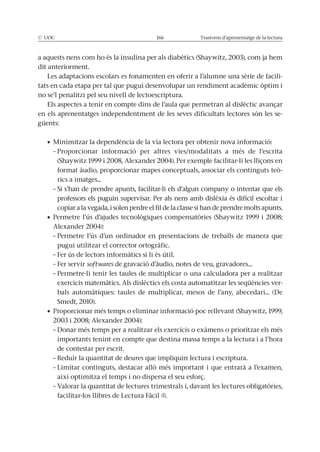 © UOC 166 Trastorns d’aprenentatge de la lectura
a aquests nens com ho és la insulina per als diabètics (Shaywitz, 2003), com ja hem
dit anteriorment.
Les adaptacions escolars es fonamenten en oferir a l’alumne una sèrie de facili-
tats en cada etapa per tal que pugui desenvolupar un rendiment acadèmic òptim i
no se’l penalitzi pel seu nivell de lectoescriptura.
Els aspectes a tenir en compte dins de l’aula que permetran al dislèctic avançar
en els aprenentatges independentment de les seves dificultats lectores són les se-
güents:
– Proporcionar informació per altres vies/modalitats a més de l’escrita
(Shaywitz 1999 i 2008, Alexander 2004). Per exemple facilitar-li les lliçons en
format àudio, proporcionar mapes conceptuals, associar els continguts teò-
rics a imatges...
– Si s’han de prendre apunts, facilitar-li els d’algun company o intentar que els
professors els puguin supervisar. Per als nens amb dislèxia és difícil escoltar i
copiar a la vegada, i solen perdre el fil de la classe si han de prendre molts apunts.
Alexander 2004):
– Permetre l’ús d’un ordinador en presentacions de treballs de manera que
pugui utilitzar el corrector ortogràfic.
– Fer ús de lectors informàtics si li és útil.
– Fer servir softwares de gravació d’àudio, notes de veu, gravadores...
– Permetre-li tenir les taules de multiplicar o una calculadora per a realitzar
exercicis matemàtics. Als dislèctics els costa automatitzar les seqüències ver-
bals automàtiques: taules de multiplicar, mesos de l’any, abecedari... (De
Smedt, 2010).
2003 i 2008; Alexander 2004):
– Donar més temps per a realitzar els exercicis o exàmens o prioritzar els més
importants tenint en compte que destina massa temps a la lectura i a l’hora
de contestar per escrit.
– Reduir la quantitat de deures que impliquin lectura i escriptura.
– Limitar continguts, destacar allò més important i que entrarà a l’examen,
així optimitza el temps i no dispersa el seu esforç.
– Valorar la quantitat de lectures trimestrals i, davant les lectures obligatòries,
facilitar-los llibres de Lectura Fàcil ®.
 