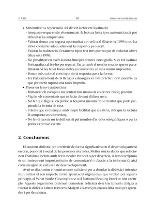 © UOC 167 Intervenció en la dislèxia
– Assegurar-se que entén els enunciats (la lectura lenta i poc automatitzada pot
dificultar la comprensió).
– Valorar donar una segona oportunitat a nivell oral (Shaywitz 1999) si no ha
sabut contestar adequadament les respostes per escrit.
– Valorar la realització d’exàmens tipus test més que no pas de redactat obert
(Shaywitz 1999).
– No penalitzar en excés la nota final per errades d’ortografia. Si es vol avaluar
l’ortografia, cal fer-ho per separat. Pactar amb el nen les errades que es pena-
litzaran. Si no, tenir bones notes es converteix en una missió impossible.
– Donar més valor al contingut de la resposta que a la forma.
– Fer l’ensenyament de la llengua estrangera el més pràctic i oral possible, ja
que per escrit suposa una tasca ímproba.
– Remarcar els avenços i no centrar-nos massa en els errors (reforç positiu).
– Vigilar els comentaris que es facin davant d’altres nens.
– No fer que llegeixi en públic si ho passa malament o intentar que porti pre-
parada la lectura de casa.
– Tolerar que es distregui amb major facilitat que els altres, atès que la lectura
li comporta un sobreesforç.
– No fer-li repetir un treball escrit pel nombre d’errades ortogràfiques o per la
pobra expressió escrita.
2. Conclusions
El trastorn dislèctic pot interferir de forma significativa en el desenvolupament
escolar, personal i social de les persones afectades. Moltes són les dades que relacio-
nen l’habilitat lectora amb l’èxit escolar. Per sort o per desgràcia, la lectoescriptura
és un instrument importantíssim de comunicació i d’accés a la informació, així
com un signe de cultura i de desenvolupament.
Avui en dia, tenim el coneixement suficient per a abordar la dislèxia i intentar
minimitzar el seu impacte. Estan apareixent organismes que vetllen per aquests
principis, el What Works Clearinghouse o el National Reading Panel en són exem-
ple. Aquests organismes pretenen demostrar l’eficàcia dels tractaments dirigits a
tractar la dislèxia i altres trastorns. Malgrat els avenços, encara falta molt per apren-
dre i per demostrar.
 