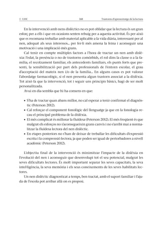 © UOC 168 Trastorns d’aprenentatge de la lectura
En la intervenció amb nens dislèctics no es pot oblidar que la lectura és un gran
esforç per a ells i que en ocasions senten rebuig per a aquesta activitat. És per això
que es recomana treballar amb material aplicable a la vida diària, interessant per al
nen, adequat als seus interessos... per fer-li més amena la feina i aconseguir una
motivació i una implicació més grans.
Cal tenir en compte múltiples factors a l’hora de tractar un nen amb dislè-
xia: l’edat, la presència o no de trastorns comòrbids, el rol dins la classe o a la fa-
mília, el recolzament familiar, els antecedents familiars, els punts forts que pre-
senti, la sensibilització per part dels professionals de l’entorn escolar, el grau
d’acceptació del mateix nen i/o de la família... En alguns casos es pot valorar
l’abordatge farmacològic, si el nen presenta algun trastorn associat a la dislèxia.
Tot això fa que la intervenció, tot i seguir uns principis bàsics, hagi de ser molt
personalitzada.
Avui en dia sembla que hi ha consens en que:
-
tic (Peterson 2012).
-
cau el principal problema de la dislèxia.
malgrat els esforços no s’aconsegueixin grans canvis i no s’arribi mai a norma-
litzar la fluïdesa lectora del nen dislèctic.
escrita i la comprensió lectora, ja que poden ser igual de pertorbadores a nivell
acadèmic (Peterson 2012).
L’objectiu final de la intervenció és minimitzar l’impacte de la dislèxia en
l’evolució del nen i aconseguir que desenvolupi tot el seu potencial, malgrat les
seves dificultats lectores. És molt important separar les seves capacitats, la seva
intel·ligència, la seva memòria i els seus coneixements de les seves habilitats lec-
tores.
Un nen dislèctic diagnosticat a temps, ben tractat, amb el suport familiar i l’aju-
da de l’escola pot arribar allà on es proposi.
 