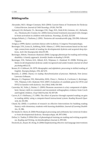 © UOC 169 Intervenció en la dislèxia
Bibliografia
Alexander, M.D. i Slinger-Constant, M.D. (2004). Current Status of Treatments for Dyslexia:
Critical Review. Journal of Child Neurology, 19 (10), 744-758.
Aylward, E.H., Richards, T.L., Berninger ,V.W., Nagy, W.E., Field, K.M., Grimme, A.C., Richards,
A.L., Thomson, J.B. i Cramer, S.C. (2003). Instructional treatment associated with changes
in brain activation in children with dyslexia. Neurology, 22, 61(2), 212-219.
Artigas-Pallarés, J. i Narbona, J. (2011). (pàg. 255-290). Editorial
Viguera.
Artigas, J. (1999). Quince cuestiones básicas sobre la dislexia. I Congreso Neuropsicologia.
Berninger, V.W., Lester, K., Sohlberg, M.M. i Mateer, C. (1991). Interventions based on the mul-
tiple connections model of reading for developmental dyslexia and acquired deep dys-
lexia. Arch Clin Neuropsychol. 6(4),375-391.
Berninger, Abbott, Thomson i Raskind. (2001). Language phenotype for reading and writing
disability: A family approach. Scientific Studies in Reading 5: 59-105.
Berninger, V.W., Nielsen, K.H., Abbott, R.D., Wijsman, E. i Raskind, W. (2008). Writing pro-
blems in developmental dyslexia: under-recognized and under-treated. Journal of school
psychology46(1),1-21.
Besner, D. i Coltheart, M. (1979). Ideographic and alphabetic processing in skilled reading of
English. Neuropsychologia. 17(5), 467-472.
Breznitz, Z. (2006). Mahwah, New Jersey:
Lawrence Erlbaum.
Brkanac, Z., Chapman, NH., Matsushita, M.M., Chun, L., Nielsen, K., Cochrane, E., Berninger,
V.W., Wijsman, E.M. i Raskind, W.H. (2007). Evaluation of candidate genes for DYX1 and
DYX2 in families with dyslexia. Am J Med, 144B, 556-560.
Caravolas, M., Volin, J., Hulme, C. (2005). Phoneme awareness is a key component of alpha-
betic literacy skills in consistent and inconsistent orthographies: evidence from Czech
and English children. J Exp Child Psychol, 92, 107-139.
Carver, R. P. i Hoffman, J. V. (1981). The effect of practice through repeated reading on gain
in reading ability using a computer-based instructional system. Reading Research Quar-
terly, 16, 374-390.
Chard, D.J. (2002). A synthesis of research on effective Interventions for building reading
fluency with elementary students with learning disabilities. Journal of Learning Disabili-
ties, 35, 386.
De Smedt, B. i Boets, B. (2010) Phonological processing and arithmetic fact retrieval: Eviden-
ce from developmental dyslexia. Neuropsycologia, 48, 3973-3961.
Defior, S. i Tudela, P. (1994) Effect of phonological training on reading and writing acquisiti-
on. Reading and Writing. An Interdisciplinary Journal, 6, 299-320.
Dockrell, J.E., Stuart, M. i King, D. (2006) Implementing effective oral language interventions
 