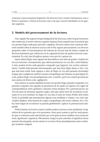 © UOC 17 La lectura
comença el processament lingüístic. Els diversos trets visuals s’interpreten com a
lletres o paraules i s’inicia la lectura com a tal, que veurem detallada en els apar-
tats següents.
2. Models del processament de la lectura
Una vegada s’ha superat l’etapa d’adquisició de la lectura, sobre la qual tractarem
més endavant, el nostre sistema cognitiu disposa d’una arquitectura funcional que
ens permet llegir amb gran precisió i rapidesa. Diversos autors han construït dife-
rents models sobre la manera exacta com té lloc aquest processament. Les diverses
propostes sobre el funcionament del sistema de lectura han de donar compte de
diversos fenòmens que s’observen en la capacitat lectora de qualsevol lector expe-
rimentat. És a dir, han d’explicar quines coses pot fer i quines no.
Quan sabem llegir, som capaços de descodificar una sèrie de grafies i traduir-les
als seus fonemes corresponents, que sabem pronunciar en veu alta i amb fluïdesa.
A més, podem fer-ho amb paraules conegudes que haguem vist escrites anterior-
ment, i també amb paraules desconegudes, que mai hem llegit abans o, fins i tot,
que mai hem sentit. Som capaços, a més, de llegir en veu alta paraules inventades
sempre que compleixin amb les normes ortogràfiques de l’idioma en què llegim. És
a dir, podem llegir una pseudoparaula com «contefa», però ens costarà pronunciar
una cadena de lletres com «agfdprseb».
Així mateix, la nostra habilitat lectora ens permet llegir paraules irregulars. Les
paraules irregulars són aquelles la pronúncia de les quals no s’ajusta a les regles de
correspondència entre grafemes i fonemes d’una llengua. Per a pronunciar-les, no
n’hi ha prou de dominar aquestes regles, sinó que abans hem de reconèixer la pa-
raula en la seva totalitat. En llegir en veu alta el nom de l’estat d’Ohio dels Estats
Units, és probable que pronunciem alguna cosa semblant a /o’jaio/, i no /’oio/ que
vindria d’aplicar directament les regles ortogràfiques del nostre idioma. Per a fer-
ho, hem hagut de reconèixer la paraula globalment i aplicar la pronunciació ade-
quada.
D’altra banda, els lectors experts també podem extreure sense problemes el sig-
nificat de les paraules que se’ns presenten. Això, però, només es pot fer amb parau-
les que es coneixen amb anterioritat, per a les quals ja hem establert una connexió
entre significant i significat. Òbviament, ningú no pot entendre el significat d’una
paraula desconeguda, encara menys si es tracta d’una pseudoparaula sense contin-
gut semàntic assignat.
 